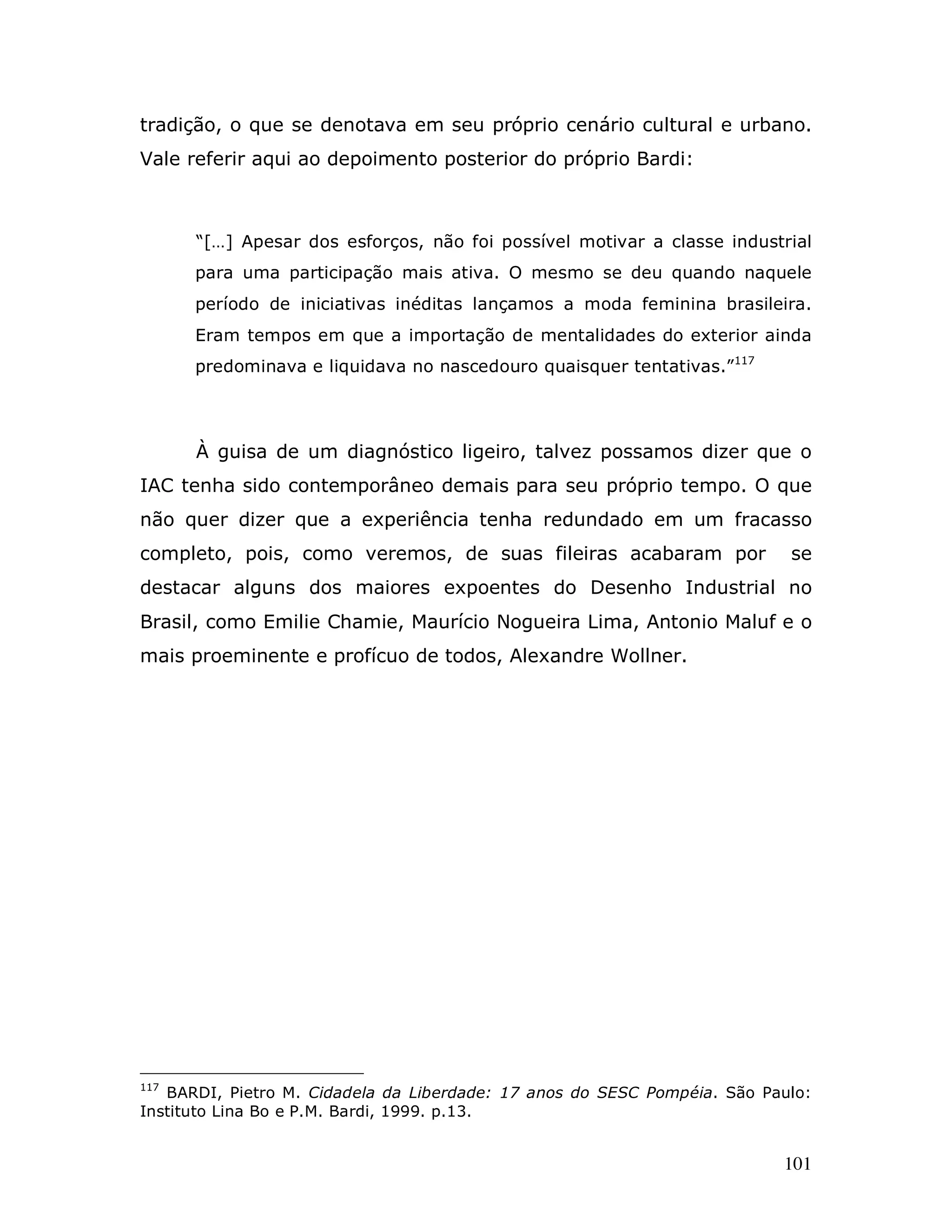 tradição, o que se denotava em seu próprio cenário cultural e urbano.
Vale referir aqui ao depoimento posterior do próprio Bardi:



      “[…] Apesar dos esforços, não foi possível motivar a classe industrial
      para uma participação mais ativa. O mesmo se deu quando naquele
      período de iniciativas inéditas lançamos a moda feminina brasileira.
      Eram tempos em que a importação de mentalidades do exterior ainda
      predominava e liquidava no nascedouro quaisquer tentativas.”117




      À guisa de um diagnóstico ligeiro, talvez possamos dizer que o
IAC tenha sido contemporâneo demais para seu próprio tempo. O que
não quer dizer que a experiência tenha redundado em um fracasso
completo, pois, como veremos, de suas fileiras acabaram por                se
destacar alguns dos maiores expoentes do Desenho Industrial no
Brasil, como Emilie Chamie, Maurício Nogueira Lima, Antonio Maluf e o
mais proeminente e profícuo de todos, Alexandre Wollner.




117
   BARDI, Pietro M. Cidadela da Liberdade: 17 anos do SESC Pompéia. São Paulo:
Instituto Lina Bo e P.M. Bardi, 1999. p.13.


                                                                          101
 