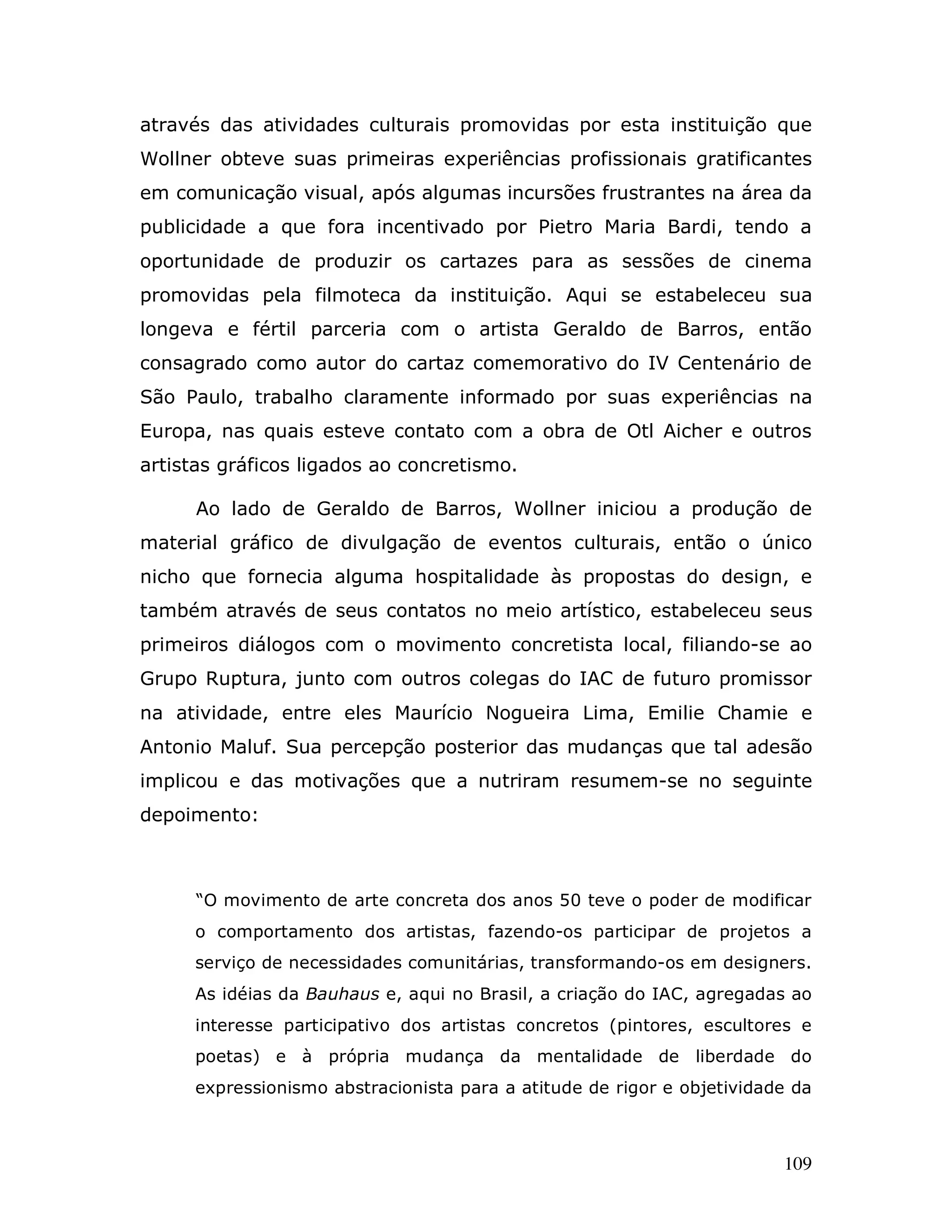 através das atividades culturais promovidas por esta instituição que
Wollner obteve suas primeiras experiências profissionais gratificantes
em comunicação visual, após algumas incursões frustrantes na área da
publicidade a que fora incentivado por Pietro Maria Bardi, tendo a
oportunidade de produzir os cartazes para as sessões de cinema
promovidas pela filmoteca da instituição. Aqui se estabeleceu sua
longeva e fértil parceria com o artista Geraldo de Barros, então
consagrado como autor do cartaz comemorativo do IV Centenário de
São Paulo, trabalho claramente informado por suas experiências na
Europa, nas quais esteve contato com a obra de Otl Aicher e outros
artistas gráficos ligados ao concretismo.

      Ao lado de Geraldo de Barros, Wollner iniciou a produção de
material gráfico de divulgação de eventos culturais, então o único
nicho que fornecia alguma hospitalidade às propostas do design, e
também através de seus contatos no meio artístico, estabeleceu seus
primeiros diálogos com o movimento concretista local, filiando-se ao
Grupo Ruptura, junto com outros colegas do IAC de futuro promissor
na atividade, entre eles Maurício Nogueira Lima, Emilie Chamie e
Antonio Maluf. Sua percepção posterior das mudanças que tal adesão
implicou e das motivações que a nutriram resumem-se no seguinte
depoimento:



      “O movimento de arte concreta dos anos 50 teve o poder de modificar
     o comportamento dos artistas, fazendo-os participar de projetos a
     serviço de necessidades comunitárias, transformando-os em designers.
     As idéias da Bauhaus e, aqui no Brasil, a criação do IAC, agregadas ao
     interesse participativo dos artistas concretos (pintores, escultores e
     poetas) e à própria mudança da mentalidade de liberdade do
     expressionismo abstracionista para a atitude de rigor e objetividade da



                                                                        109
 
