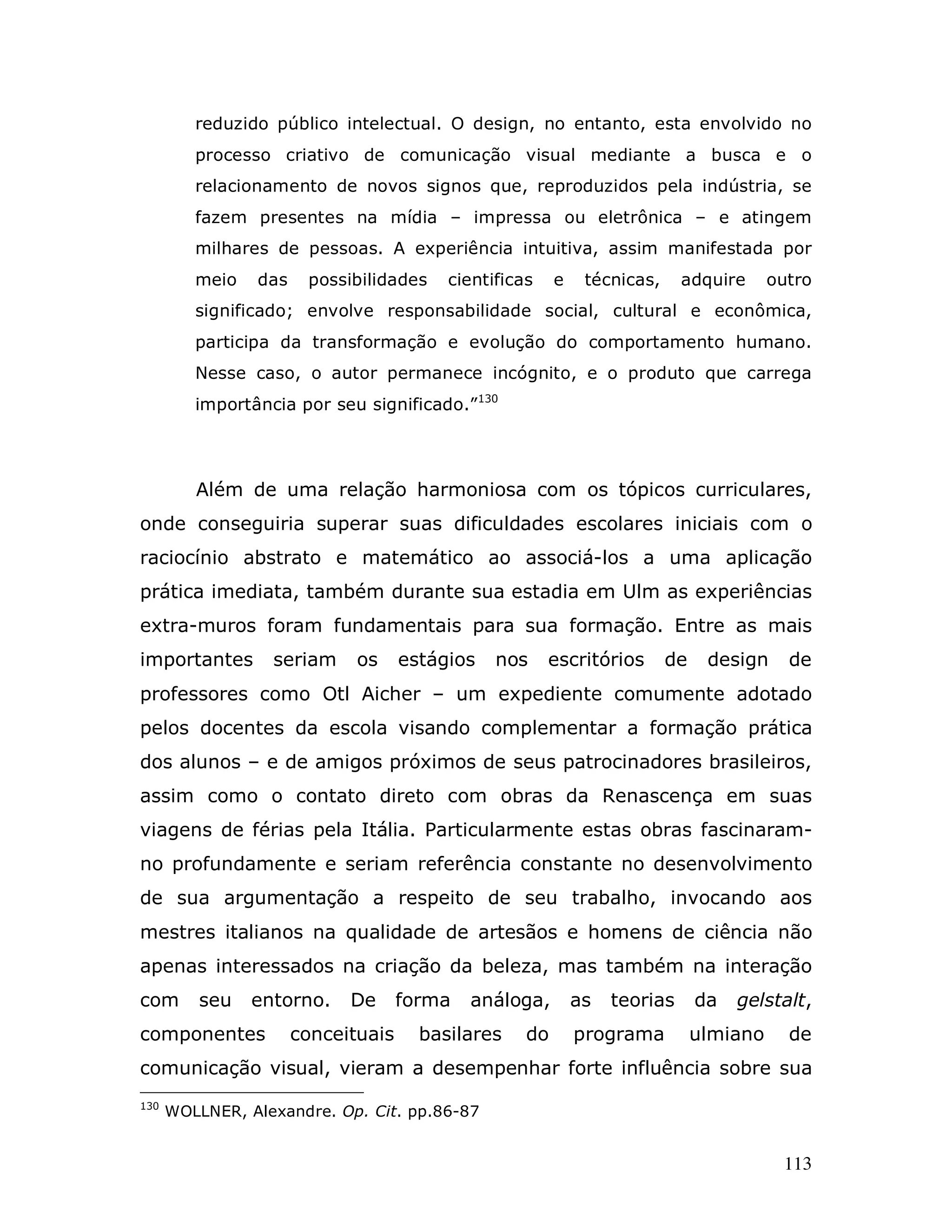 reduzido público intelectual. O design, no entanto, esta envolvido no
         processo criativo de comunicação visual mediante a busca e o
         relacionamento de novos signos que, reproduzidos pela indústria, se
         fazem presentes na mídia – impressa ou eletrônica – e atingem
         milhares de pessoas. A experiência intuitiva, assim manifestada por
         meio   das    possibilidades    cientificas    e    técnicas,     adquire      outro
         significado; envolve responsabilidade social, cultural e econômica,
         participa da transformação e evolução do comportamento humano.
         Nesse caso, o autor permanece incógnito, e o produto que carrega
         importância por seu significado.”130




         Além de uma relação harmoniosa com os tópicos curriculares,
onde conseguiria superar suas dificuldades escolares iniciais com o
raciocínio abstrato e matemático ao associá-los a uma aplicação
prática imediata, também durante sua estadia em Ulm as experiências
extra-muros foram fundamentais para sua formação. Entre as mais
importantes       seriam     os     estágios   nos     escritórios       de    design     de
professores como Otl Aicher – um expediente comumente adotado
pelos docentes da escola visando complementar a formação prática
dos alunos – e de amigos próximos de seus patrocinadores brasileiros,
assim como o contato direto com obras da Renascença em suas
viagens de férias pela Itália. Particularmente estas obras fascinaram-
no profundamente e seriam referência constante no desenvolvimento
de sua argumentação a respeito de seu trabalho, invocando aos
mestres italianos na qualidade de artesãos e homens de ciência não
apenas interessados na criação da beleza, mas também na interação
com       seu   entorno.    De      forma   análoga,        as   teorias      da   gelstalt,
componentes           conceituais     basilares    do       programa          ulmiano     de
comunicação visual, vieram a desempenhar forte influência sobre sua
130
      WOLLNER, Alexandre. Op. Cit. pp.86-87


                                                                                         113
 