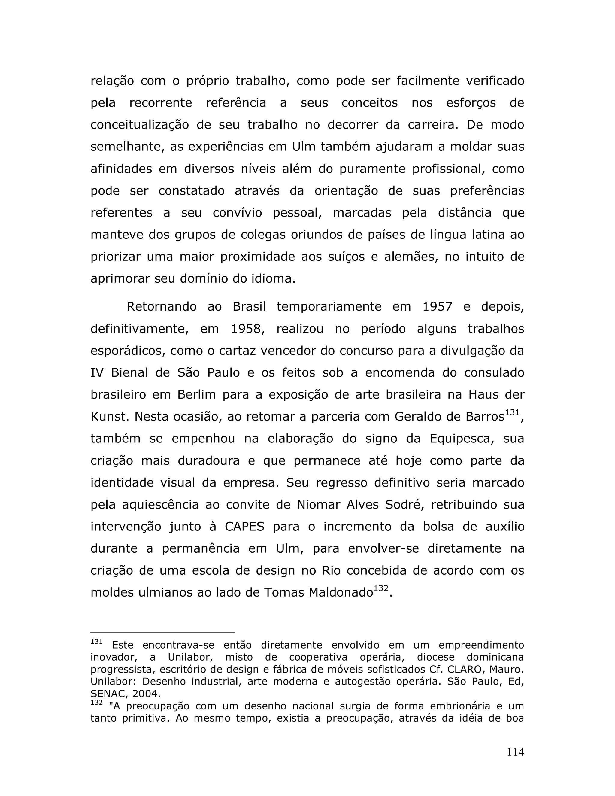 relação com o próprio trabalho, como pode ser facilmente verificado
pela   recorrente     referência     a   seus    conceitos    nos    esforços     de
conceitualização de seu trabalho no decorrer da carreira. De modo
semelhante, as experiências em Ulm também ajudaram a moldar suas
afinidades em diversos níveis além do puramente profissional, como
pode ser constatado através da orientação de suas preferências
referentes a seu convívio pessoal, marcadas pela distância que
manteve dos grupos de colegas oriundos de países de língua latina ao
priorizar uma maior proximidade aos suíços e alemães, no intuito de
aprimorar seu domínio do idioma.

       Retornando ao Brasil temporariamente em 1957 e depois,
definitivamente, em 1958, realizou no período alguns trabalhos
esporádicos, como o cartaz vencedor do concurso para a divulgação da
IV Bienal de São Paulo e os feitos sob a encomenda do consulado
brasileiro em Berlim para a exposição de arte brasileira na Haus der
Kunst. Nesta ocasião, ao retomar a parceria com Geraldo de Barros131,
também se empenhou na elaboração do signo da Equipesca, sua
criação mais duradoura e que permanece até hoje como parte da
identidade visual da empresa. Seu regresso definitivo seria marcado
pela aquiescência ao convite de Niomar Alves Sodré, retribuindo sua
intervenção junto à CAPES para o incremento da bolsa de auxílio
durante a permanência em Ulm, para envolver-se diretamente na
criação de uma escola de design no Rio concebida de acordo com os
moldes ulmianos ao lado de Tomas Maldonado132.


131
     Este encontrava-se então diretamente envolvido em um empreendimento
inovador, a Unilabor, misto de cooperativa operária, diocese dominicana
progressista, escritório de design e fábrica de móveis sofisticados Cf. CLARO, Mauro.
Unilabor: Desenho industrial, arte moderna e autogestão operária. São Paulo, Ed,
SENAC, 2004.
132
    "A preocupação com um desenho nacional surgia de forma embrionária e um
tanto primitiva. Ao mesmo tempo, existia a preocupação, através da idéia de boa


                                                                                 114
 