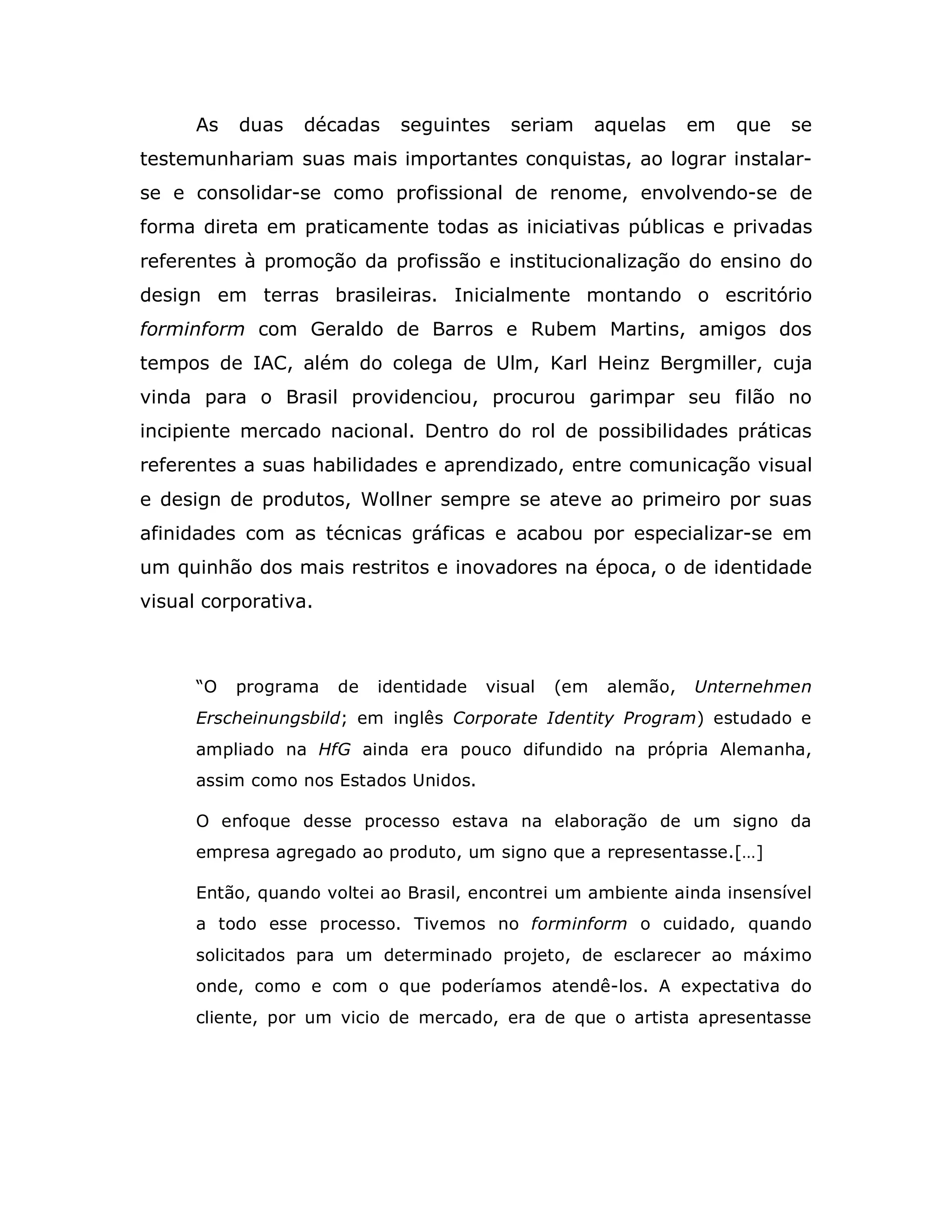 As   duas   décadas    seguintes     seriam      aquelas    em   que   se
testemunhariam suas mais importantes conquistas, ao lograr instalar-
se e consolidar-se como profissional de renome, envolvendo-se de
forma direta em praticamente todas as iniciativas públicas e privadas
referentes à promoção da profissão e institucionalização do ensino do
design em terras brasileiras. Inicialmente montando o escritório
forminform com Geraldo de Barros e Rubem Martins, amigos dos
tempos de IAC, além do colega de Ulm, Karl Heinz Bergmiller, cuja
vinda para o Brasil providenciou, procurou garimpar seu filão no
incipiente mercado nacional. Dentro do rol de possibilidades práticas
referentes a suas habilidades e aprendizado, entre comunicação visual
e design de produtos, Wollner sempre se ateve ao primeiro por suas
afinidades com as técnicas gráficas e acabou por especializar-se em
um quinhão dos mais restritos e inovadores na época, o de identidade
visual corporativa.



      “O   programa   de   identidade   visual   (em    alemão,   Unternehmen
      Erscheinungsbild; em inglês Corporate Identity Program) estudado e
      ampliado na HfG ainda era pouco difundido na própria Alemanha,
      assim como nos Estados Unidos.

      O enfoque desse processo estava na elaboração de um signo da
      empresa agregado ao produto, um signo que a representasse.[…]

      Então, quando voltei ao Brasil, encontrei um ambiente ainda insensível
      a todo esse processo. Tivemos no forminform o cuidado, quando
      solicitados para um determinado projeto, de esclarecer ao máximo
      onde, como e com o que poderíamos atendê-los. A expectativa do
      cliente, por um vicio de mercado, era de que o artista apresentasse
 