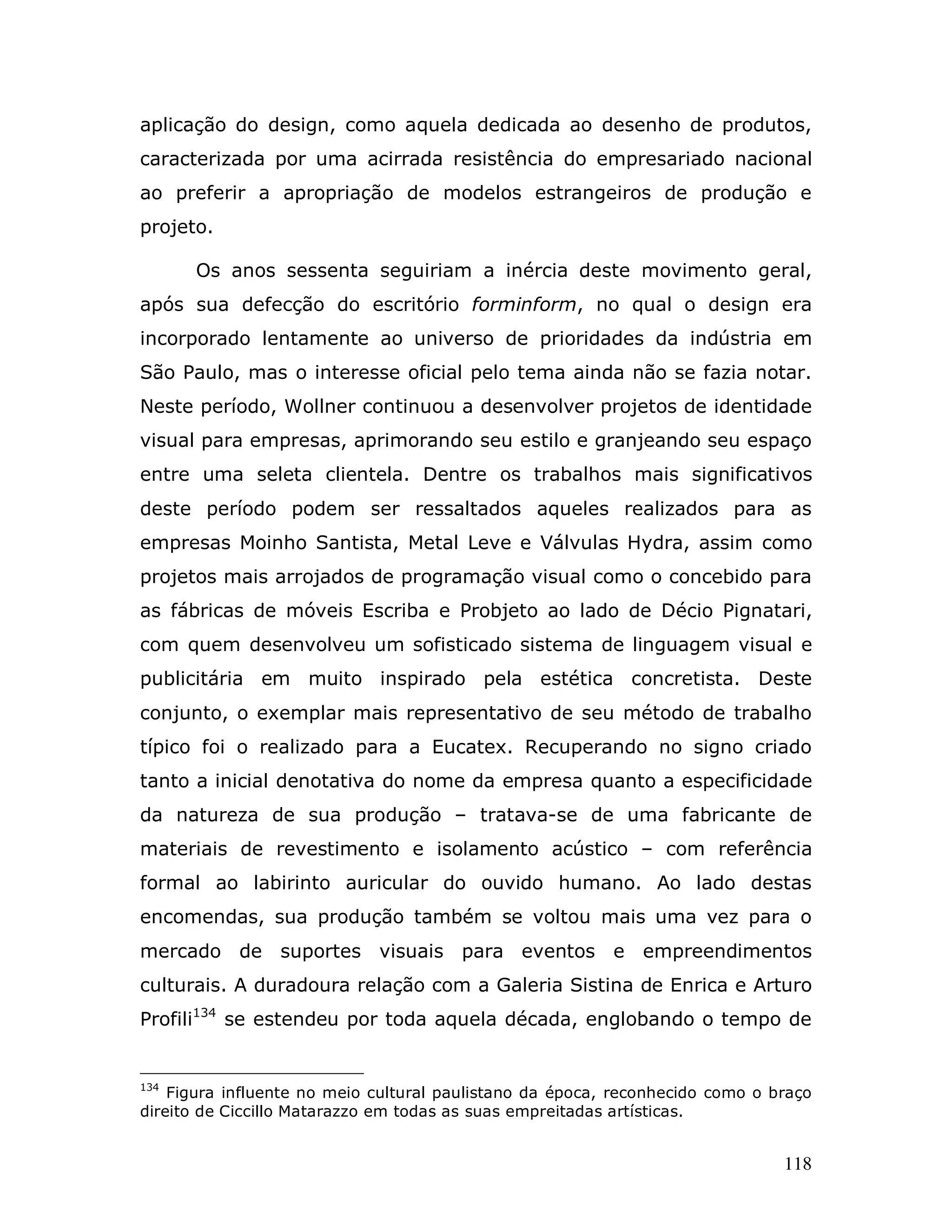 aplicação do design, como aquela dedicada ao desenho de produtos,
caracterizada por uma acirrada resistência do empresariado nacional
ao preferir a apropriação de modelos estrangeiros de produção e
projeto.

      Os anos sessenta seguiriam a inércia deste movimento geral,
após sua defecção do escritório forminform, no qual o design era
incorporado lentamente ao universo de prioridades da indústria em
São Paulo, mas o interesse oficial pelo tema ainda não se fazia notar.
Neste período, Wollner continuou a desenvolver projetos de identidade
visual para empresas, aprimorando seu estilo e granjeando seu espaço
entre uma seleta clientela. Dentre os trabalhos mais significativos
deste período podem ser ressaltados aqueles realizados para as
empresas Moinho Santista, Metal Leve e Válvulas Hydra, assim como
projetos mais arrojados de programação visual como o concebido para
as fábricas de móveis Escriba e Probjeto ao lado de Décio Pignatari,
com quem desenvolveu um sofisticado sistema de linguagem visual e
publicitária em muito inspirado pela estética concretista. Deste
conjunto, o exemplar mais representativo de seu método de trabalho
típico foi o realizado para a Eucatex. Recuperando no signo criado
tanto a inicial denotativa do nome da empresa quanto a especificidade
da natureza de sua produção – tratava-se de uma fabricante de
materiais de revestimento e isolamento acústico – com referência
formal ao labirinto auricular do ouvido humano. Ao lado destas
encomendas, sua produção também se voltou mais uma vez para o
mercado de suportes visuais para eventos e empreendimentos
culturais. A duradoura relação com a Galeria Sistina de Enrica e Arturo
Profili134 se estendeu por toda aquela década, englobando o tempo de


134
    Figura influente no meio cultural paulistano da época, reconhecido como o braço
direito de Ciccillo Matarazzo em todas as suas empreitadas artísticas.


                                                                               118
 