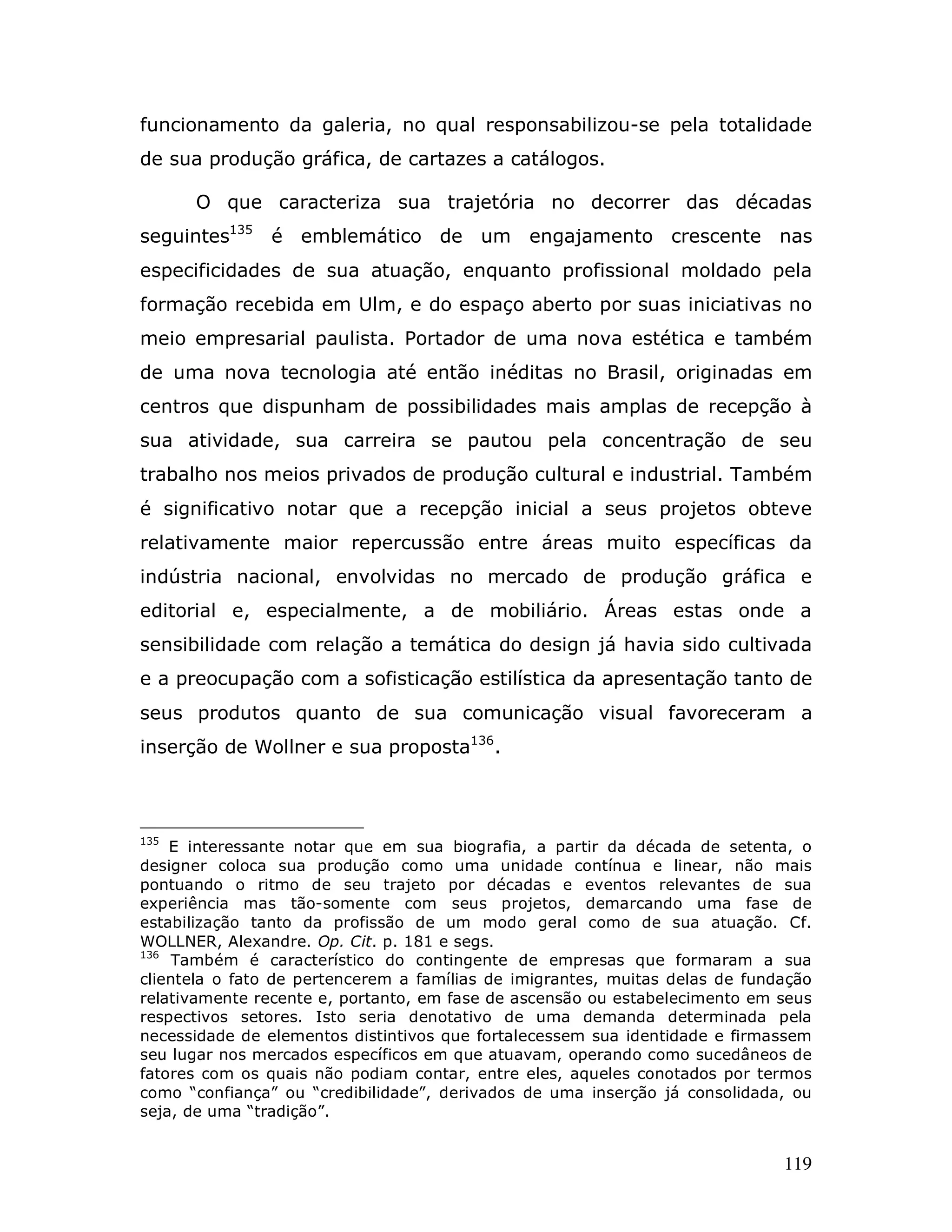 funcionamento da galeria, no qual responsabilizou-se pela totalidade
de sua produção gráfica, de cartazes a catálogos.

      O que caracteriza sua trajetória no decorrer das décadas
seguintes135    é emblemático de um engajamento crescente nas
especificidades de sua atuação, enquanto profissional moldado pela
formação recebida em Ulm, e do espaço aberto por suas iniciativas no
meio empresarial paulista. Portador de uma nova estética e também
de uma nova tecnologia até então inéditas no Brasil, originadas em
centros que dispunham de possibilidades mais amplas de recepção à
sua atividade, sua carreira se pautou pela concentração de seu
trabalho nos meios privados de produção cultural e industrial. Também
é significativo notar que a recepção inicial a seus projetos obteve
relativamente maior repercussão entre áreas muito específicas da
indústria nacional, envolvidas no mercado de produção gráfica e
editorial e, especialmente, a de mobiliário. Áreas estas onde a
sensibilidade com relação a temática do design já havia sido cultivada
e a preocupação com a sofisticação estilística da apresentação tanto de
seus produtos quanto de sua comunicação visual favoreceram a
inserção de Wollner e sua proposta136.



135
    E interessante notar que em sua biografia, a partir da década de setenta, o
designer coloca sua produção como uma unidade contínua e linear, não mais
pontuando o ritmo de seu trajeto por décadas e eventos relevantes de sua
experiência mas tão-somente com seus projetos, demarcando uma fase de
estabilização tanto da profissão de um modo geral como de sua atuação. Cf.
WOLLNER, Alexandre. Op. Cit. p. 181 e segs.
136
     Também é característico do contingente de empresas que formaram a sua
clientela o fato de pertencerem a famílias de imigrantes, muitas delas de fundação
relativamente recente e, portanto, em fase de ascensão ou estabelecimento em seus
respectivos setores. Isto seria denotativo de uma demanda determinada pela
necessidade de elementos distintivos que fortalecessem sua identidade e firmassem
seu lugar nos mercados específicos em que atuavam, operando como sucedâneos de
fatores com os quais não podiam contar, entre eles, aqueles conotados por termos
como “confiança” ou “credibilidade”, derivados de uma inserção já consolidada, ou
seja, de uma “tradição”.


                                                                              119
 