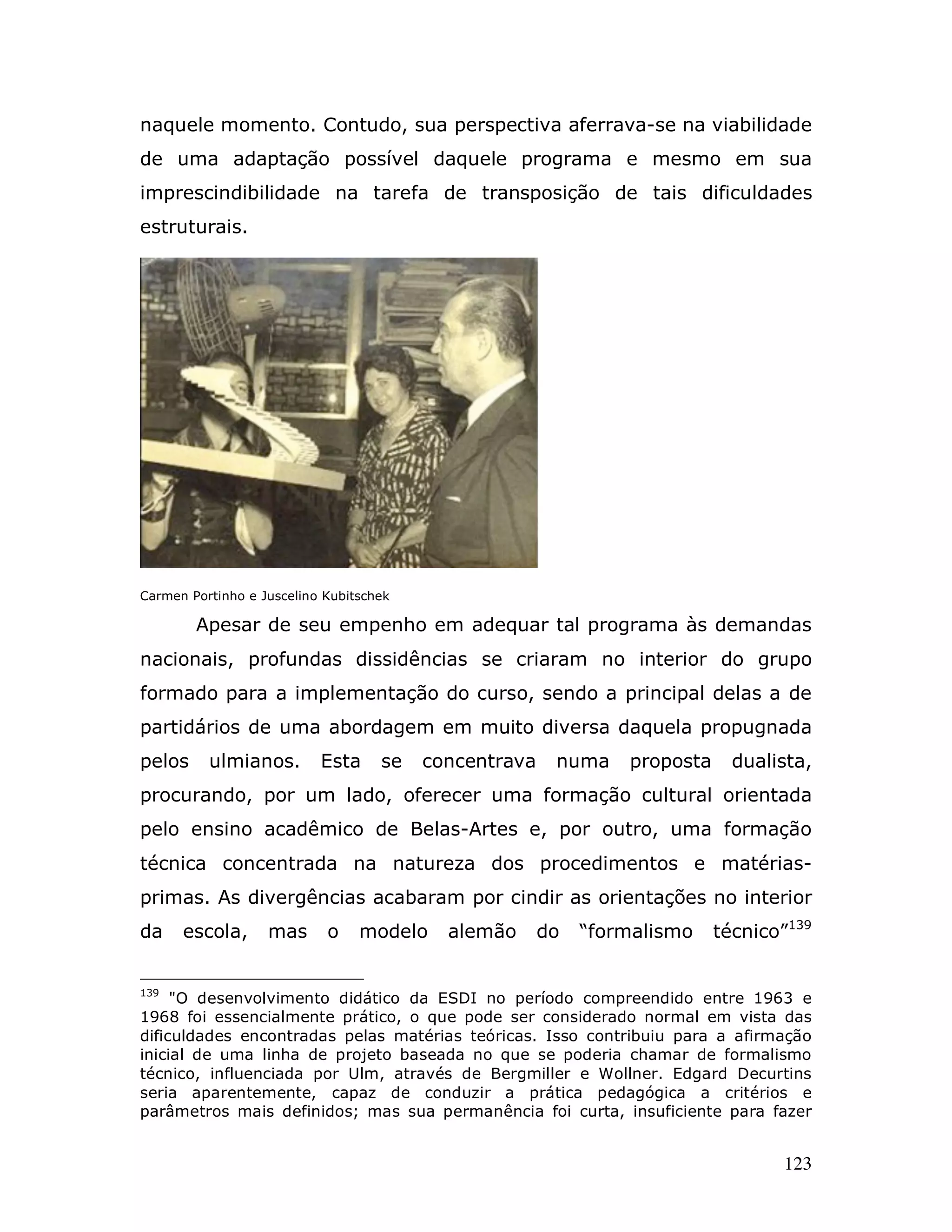 naquele momento. Contudo, sua perspectiva aferrava-se na viabilidade
de uma adaptação possível daquele programa e mesmo em sua
imprescindibilidade na tarefa de transposição de tais dificuldades
estruturais.




Carmen Portinho e Juscelino Kubitschek

        Apesar de seu empenho em adequar tal programa às demandas
nacionais, profundas dissidências se criaram no interior do grupo
formado para a implementação do curso, sendo a principal delas a de
partidários de uma abordagem em muito diversa daquela propugnada
pelos     ulmianos.        Esta     se   concentrava    numa    proposta     dualista,
procurando, por um lado, oferecer uma formação cultural orientada
pelo ensino acadêmico de Belas-Artes e, por outro, uma formação
técnica concentrada na natureza dos procedimentos e matérias-
primas. As divergências acabaram por cindir as orientações no interior
da    escola,      mas      o    modelo    alemão      do   “formalismo    técnico”139


139
     "O desenvolvimento didático da ESDI no período compreendido entre 1963 e
1968 foi essencialmente prático, o que pode ser considerado normal em vista das
dificuldades encontradas pelas matérias teóricas. Isso contribuiu para a afirmação
inicial de uma linha de projeto baseada no que se poderia chamar de formalismo
técnico, influenciada por Ulm, através de Bergmiller e Wollner. Edgard Decurtins
seria aparentemente, capaz de conduzir a prática pedagógica a critérios e
parâmetros mais definidos; mas sua permanência foi curta, insuficiente para fazer


                                                                                  123
 