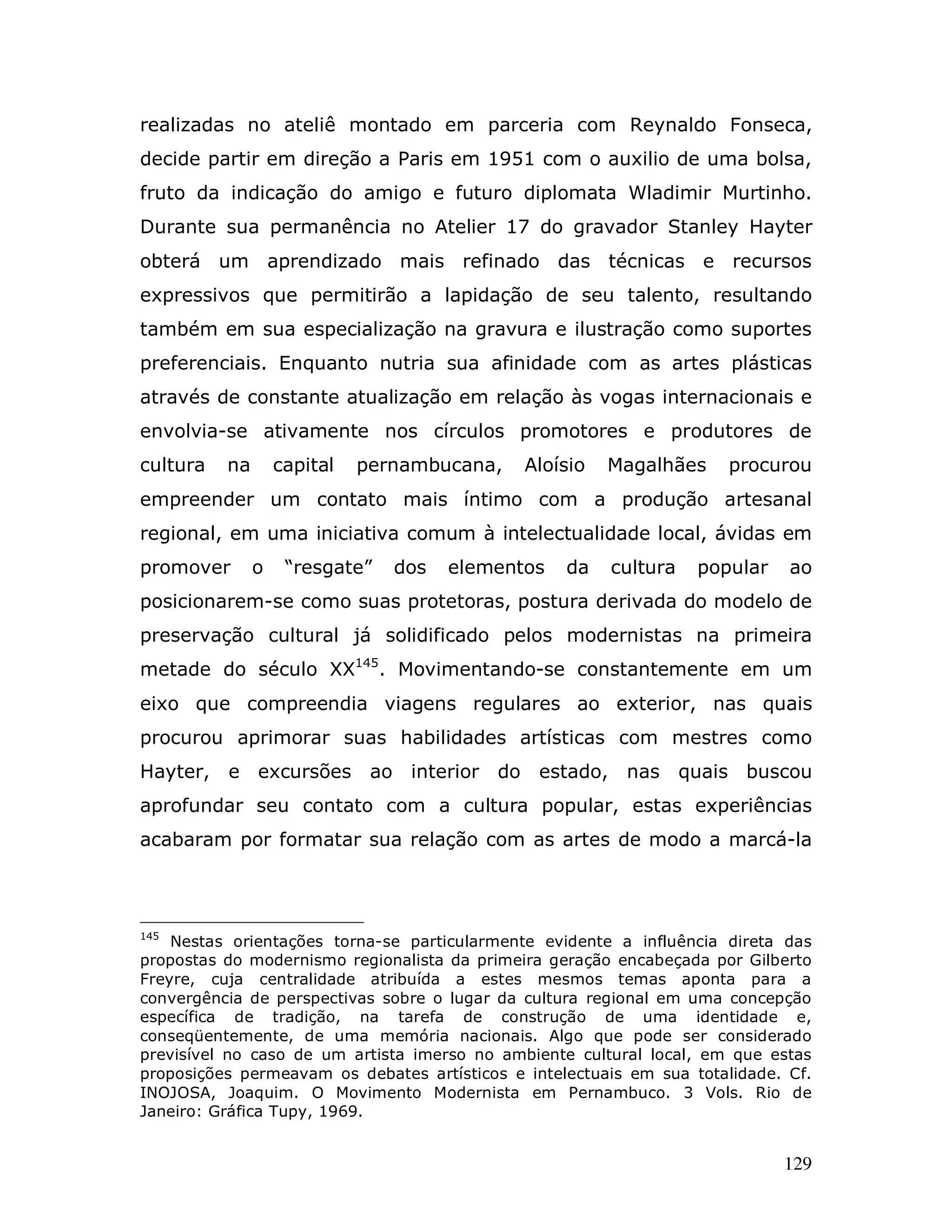 realizadas no ateliê montado em parceria com Reynaldo Fonseca,
decide partir em direção a Paris em 1951 com o auxilio de uma bolsa,
fruto da indicação do amigo e futuro diplomata Wladimir Murtinho.
Durante sua permanência no Atelier 17 do gravador Stanley Hayter
obterá um aprendizado mais refinado das técnicas e recursos
expressivos que permitirão a lapidação de seu talento, resultando
também em sua especialização na gravura e ilustração como suportes
preferenciais. Enquanto nutria sua afinidade com as artes plásticas
através de constante atualização em relação às vogas internacionais e
envolvia-se ativamente nos círculos promotores e produtores de
cultura   na       capital   pernambucana,    Aloísio   Magalhães     procurou
empreender um contato mais íntimo com a produção artesanal
regional, em uma iniciativa comum à intelectualidade local, ávidas em
promover       o    “resgate”   dos   elementos    da   cultura    popular    ao
posicionarem-se como suas protetoras, postura derivada do modelo de
preservação cultural já solidificado pelos modernistas na primeira
metade do século XX145. Movimentando-se constantemente em um
eixo que compreendia viagens regulares ao exterior, nas quais
procurou aprimorar suas habilidades artísticas com mestres como
Hayter, e excursões ao interior do estado, nas quais buscou
aprofundar seu contato com a cultura popular, estas experiências
acabaram por formatar sua relação com as artes de modo a marcá-la




145
    Nestas orientações torna-se particularmente evidente a influência direta das
propostas do modernismo regionalista da primeira geração encabeçada por Gilberto
Freyre, cuja centralidade atribuída a estes mesmos temas aponta para a
convergência de perspectivas sobre o lugar da cultura regional em uma concepção
específica de tradição, na tarefa de construção de uma identidade e,
conseqüentemente, de uma memória nacionais. Algo que pode ser considerado
previsível no caso de um artista imerso no ambiente cultural local, em que estas
proposições permeavam os debates artísticos e intelectuais em sua totalidade. Cf.
INOJOSA, Joaquim. O Movimento Modernista em Pernambuco. 3 Vols. Rio de
Janeiro: Gráfica Tupy, 1969.


                                                                             129
 