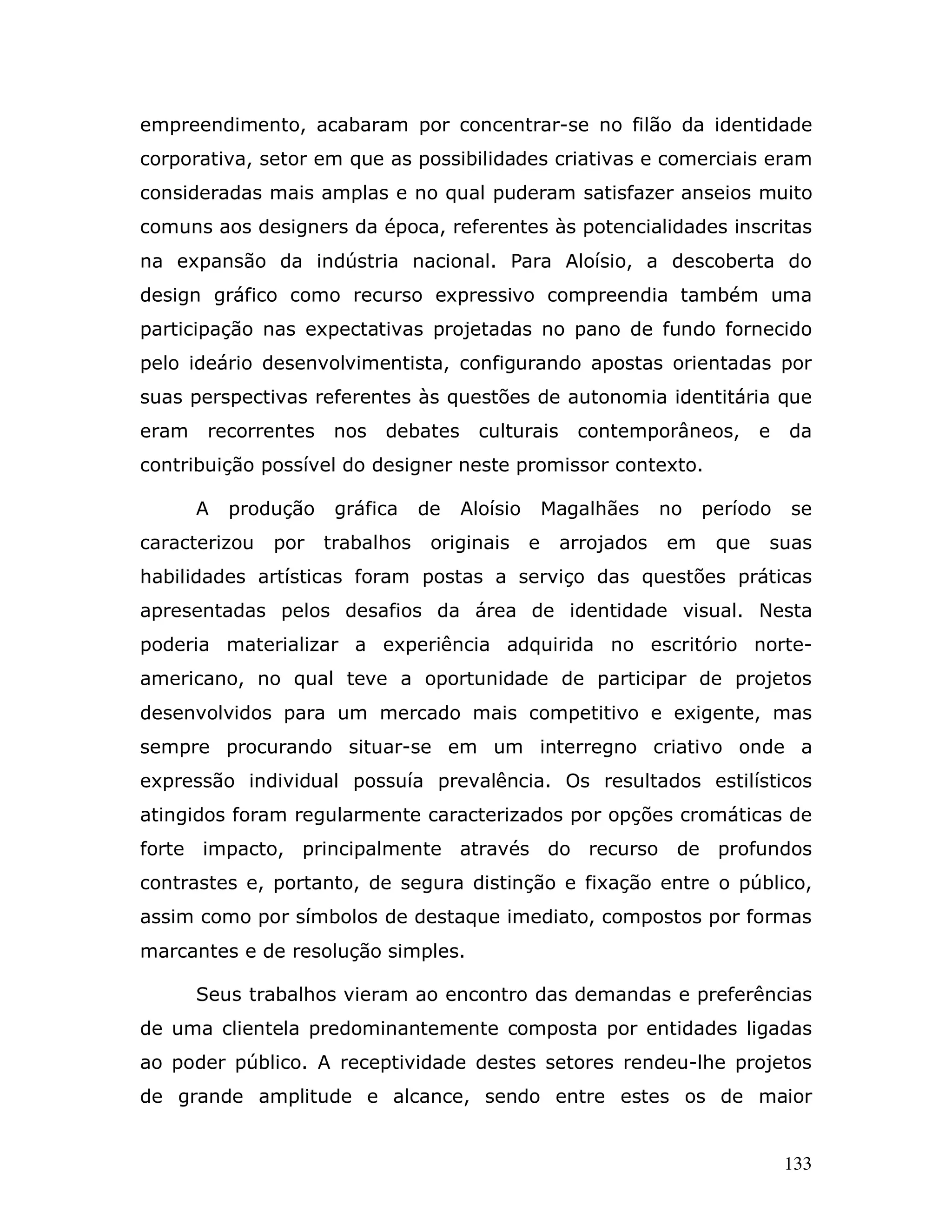 empreendimento, acabaram por concentrar-se no filão da identidade
corporativa, setor em que as possibilidades criativas e comerciais eram
consideradas mais amplas e no qual puderam satisfazer anseios muito
comuns aos designers da época, referentes às potencialidades inscritas
na expansão da indústria nacional. Para Aloísio, a descoberta do
design gráfico como recurso expressivo compreendia também uma
participação nas expectativas projetadas no pano de fundo fornecido
pelo ideário desenvolvimentista, configurando apostas orientadas por
suas perspectivas referentes às questões de autonomia identitária que
eram    recorrentes    nos   debates     culturais      contemporâneos,       e   da
contribuição possível do designer neste promissor contexto.

       A   produção    gráfica    de   Aloísio       Magalhães    no   período    se
caracterizou   por    trabalhos    originais     e    arrojados   em    que   suas
habilidades artísticas foram postas a serviço das questões práticas
apresentadas pelos desafios da área de identidade visual. Nesta
poderia materializar a experiência adquirida no escritório norte-
americano, no qual teve a oportunidade de participar de projetos
desenvolvidos para um mercado mais competitivo e exigente, mas
sempre procurando situar-se em um interregno criativo onde a
expressão individual possuía prevalência. Os resultados estilísticos
atingidos foram regularmente caracterizados por opções cromáticas de
forte impacto, principalmente através do recurso de profundos
contrastes e, portanto, de segura distinção e fixação entre o público,
assim como por símbolos de destaque imediato, compostos por formas
marcantes e de resolução simples.

       Seus trabalhos vieram ao encontro das demandas e preferências
de uma clientela predominantemente composta por entidades ligadas
ao poder público. A receptividade destes setores rendeu-lhe projetos
de grande amplitude e alcance, sendo entre estes os de maior


                                                                                  133
 