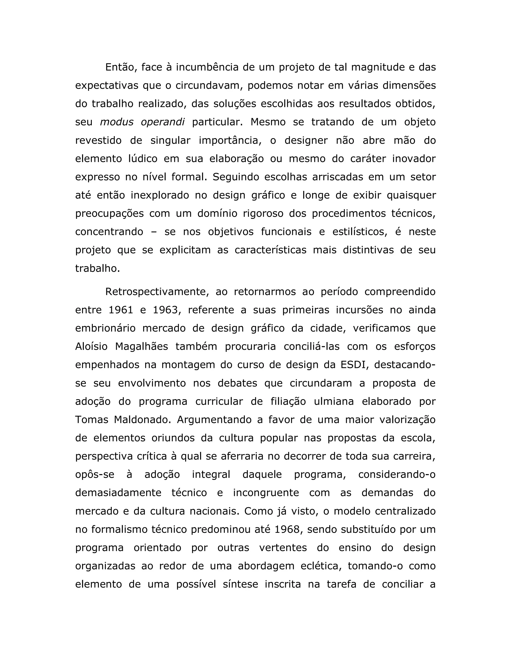 Então, face à incumbência de um projeto de tal magnitude e das
expectativas que o circundavam, podemos notar em várias dimensões
do trabalho realizado, das soluções escolhidas aos resultados obtidos,
seu modus operandi particular. Mesmo se tratando de um objeto
revestido de singular importância, o designer não abre mão do
elemento lúdico em sua elaboração ou mesmo do caráter inovador
expresso no nível formal. Seguindo escolhas arriscadas em um setor
até então inexplorado no design gráfico e longe de exibir quaisquer
preocupações com um domínio rigoroso dos procedimentos técnicos,
concentrando – se nos objetivos funcionais e estilísticos, é neste
projeto que se explicitam as características mais distintivas de seu
trabalho.

      Retrospectivamente, ao retornarmos ao período compreendido
entre 1961 e 1963, referente a suas primeiras incursões no ainda
embrionário mercado de design gráfico da cidade, verificamos que
Aloísio Magalhães também procuraria conciliá-las com os esforços
empenhados na montagem do curso de design da ESDI, destacando-
se seu envolvimento nos debates que circundaram a proposta de
adoção do programa curricular de filiação ulmiana elaborado por
Tomas Maldonado. Argumentando a favor de uma maior valorização
de elementos oriundos da cultura popular nas propostas da escola,
perspectiva crítica à qual se aferraria no decorrer de toda sua carreira,
opôs-se     à   adoção   integral    daquele   programa,   considerando-o
demasiadamente      técnico e       incongruente   com   as demandas do
mercado e da cultura nacionais. Como já visto, o modelo centralizado
no formalismo técnico predominou até 1968, sendo substituído por um
programa orientado por outras vertentes do ensino do design
organizadas ao redor de uma abordagem eclética, tomando-o como
elemento de uma possível síntese inscrita na tarefa de conciliar a
 