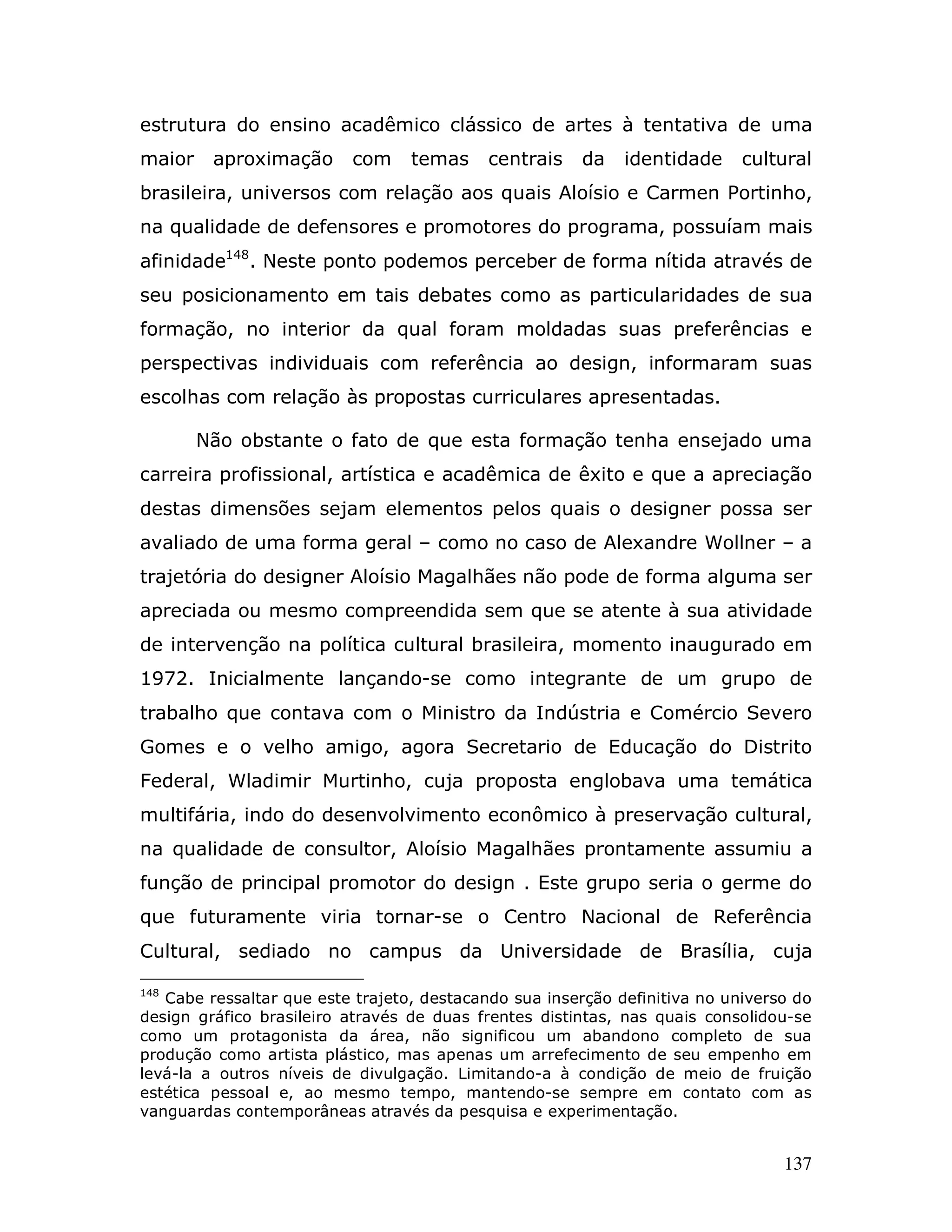 estrutura do ensino acadêmico clássico de artes à tentativa de uma
maior    aproximação      com     temas     centrais   da    identidade     cultural
brasileira, universos com relação aos quais Aloísio e Carmen Portinho,
na qualidade de defensores e promotores do programa, possuíam mais
afinidade148. Neste ponto podemos perceber de forma nítida através de
seu posicionamento em tais debates como as particularidades de sua
formação, no interior da qual foram moldadas suas preferências e
perspectivas individuais com referência ao design, informaram suas
escolhas com relação às propostas curriculares apresentadas.

        Não obstante o fato de que esta formação tenha ensejado uma
carreira profissional, artística e acadêmica de êxito e que a apreciação
destas dimensões sejam elementos pelos quais o designer possa ser
avaliado de uma forma geral – como no caso de Alexandre Wollner – a
trajetória do designer Aloísio Magalhães não pode de forma alguma ser
apreciada ou mesmo compreendida sem que se atente à sua atividade
de intervenção na política cultural brasileira, momento inaugurado em
1972. Inicialmente lançando-se como integrante de um grupo de
trabalho que contava com o Ministro da Indústria e Comércio Severo
Gomes e o velho amigo, agora Secretario de Educação do Distrito
Federal, Wladimir Murtinho, cuja proposta englobava uma temática
multifária, indo do desenvolvimento econômico à preservação cultural,
na qualidade de consultor, Aloísio Magalhães prontamente assumiu a
função de principal promotor do design . Este grupo seria o germe do
que futuramente viria tornar-se o Centro Nacional de Referência
Cultural, sediado no campus da Universidade de Brasília, cuja

148
   Cabe ressaltar que este trajeto, destacando sua inserção definitiva no universo do
design gráfico brasileiro através de duas frentes distintas, nas quais consolidou-se
como um protagonista da área, não significou um abandono completo de sua
produção como artista plástico, mas apenas um arrefecimento de seu empenho em
levá-la a outros níveis de divulgação. Limitando-a à condição de meio de fruição
estética pessoal e, ao mesmo tempo, mantendo-se sempre em contato com as
vanguardas contemporâneas através da pesquisa e experimentação.


                                                                                 137
 