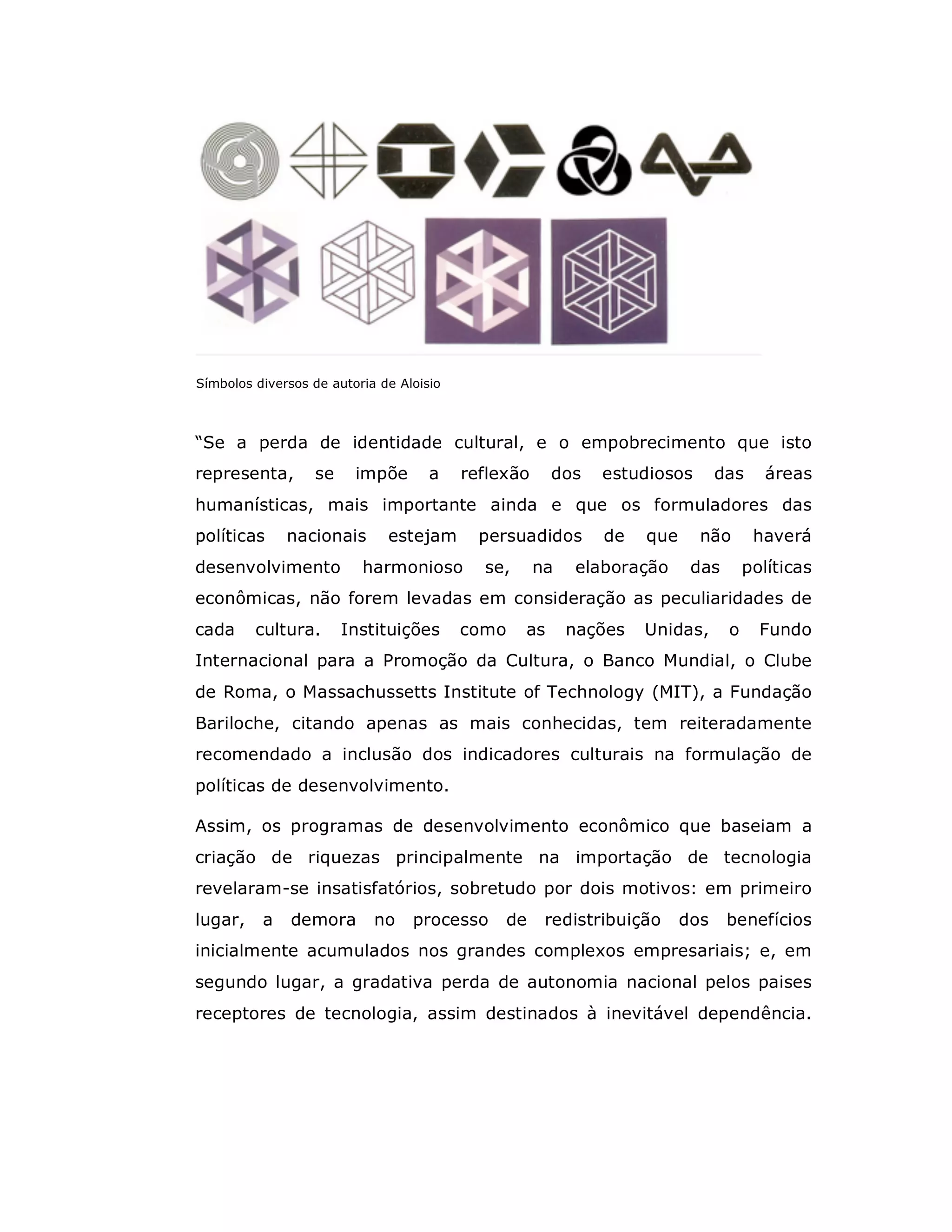 Símbolos diversos de autoria de Aloisio



“Se a perda de identidade cultural, e o empobrecimento que isto
representa,       se     impõe       a    reflexão     dos   estudiosos        das    áreas
humanísticas, mais importante ainda e que os formuladores das
políticas     nacionais       estejam       persuadidos      de    que     não       haverá
desenvolvimento           harmonioso        se,      na   elaboração      das       políticas
econômicas, não forem levadas em consideração as peculiaridades de
cada     cultura.      Instituições       como    as      nações   Unidas,      o     Fundo
Internacional para a Promoção da Cultura, o Banco Mundial, o Clube
de Roma, o Massachussetts Institute of Technology (MIT), a Fundação
Bariloche, citando apenas as mais conhecidas, tem reiteradamente
recomendado a inclusão dos indicadores culturais na formulação de
políticas de desenvolvimento.

Assim, os programas de desenvolvimento econômico que baseiam a
criação de riquezas principalmente na importação de tecnologia
revelaram-se insatisfatórios, sobretudo por dois motivos: em primeiro
lugar,    a    demora       no    processo     de     redistribuição     dos    benefícios
inicialmente acumulados nos grandes complexos empresariais; e, em
segundo lugar, a gradativa perda de autonomia nacional pelos paises
receptores de tecnologia, assim destinados à inevitável dependência.
 