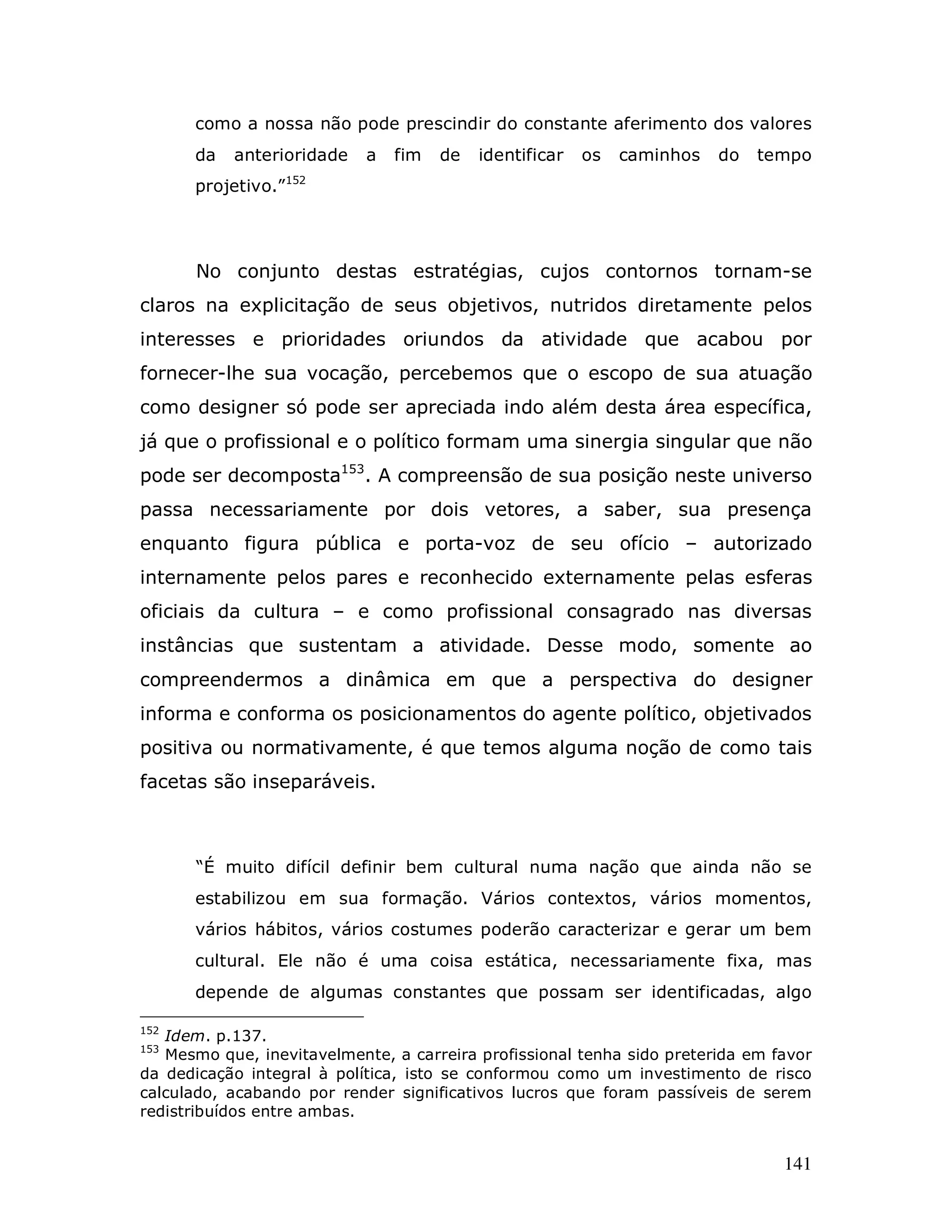 como a nossa não pode prescindir do constante aferimento dos valores
      da   anterioridade    a   fim   de   identificar   os   caminhos   do   tempo
      projetivo.”152




       No conjunto destas estratégias, cujos contornos tornam-se
claros na explicitação de seus objetivos, nutridos diretamente pelos
interesses e prioridades oriundos da atividade que acabou por
fornecer-lhe sua vocação, percebemos que o escopo de sua atuação
como designer só pode ser apreciada indo além desta área específica,
já que o profissional e o político formam uma sinergia singular que não
pode ser decomposta153. A compreensão de sua posição neste universo
passa necessariamente por dois vetores, a saber, sua presença
enquanto figura pública e porta-voz de seu ofício – autorizado
internamente pelos pares e reconhecido externamente pelas esferas
oficiais da cultura – e como profissional consagrado nas diversas
instâncias que sustentam a atividade. Desse modo, somente ao
compreendermos a dinâmica em que a perspectiva do designer
informa e conforma os posicionamentos do agente político, objetivados
positiva ou normativamente, é que temos alguma noção de como tais
facetas são inseparáveis.



       “É muito difícil definir bem cultural numa nação que ainda não se
      estabilizou em sua formação. Vários contextos, vários momentos,
      vários hábitos, vários costumes poderão caracterizar e gerar um bem
      cultural. Ele não é uma coisa estática, necessariamente fixa, mas
      depende de algumas constantes que possam ser identificadas, algo

152
   Idem. p.137.
153
   Mesmo que, inevitavelmente, a carreira profissional tenha sido preterida em favor
da dedicação integral à política, isto se conformou como um investimento de risco
calculado, acabando por render significativos lucros que foram passíveis de serem
redistribuídos entre ambas.


                                                                                141
 