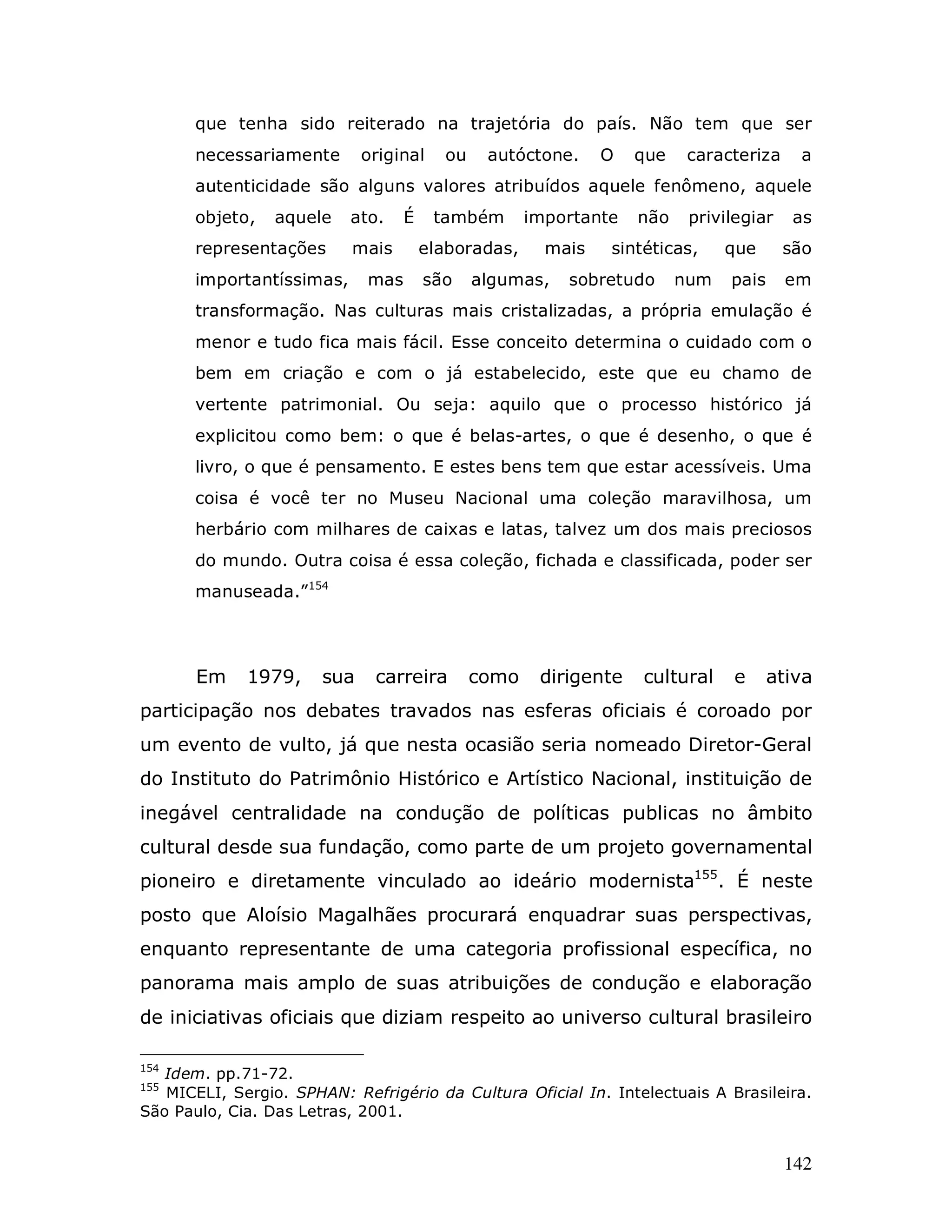 que tenha sido reiterado na trajetória do país. Não tem que ser
       necessariamente       original    ou    autóctone.     O   que    caracteriza    a
       autenticidade são alguns valores atribuídos aquele fenômeno, aquele
       objeto,   aquele    ato.    É    também       importante   não    privilegiar    as
       representações      mais        elaboradas,     mais   sintéticas,     que      são
       importantíssimas,     mas       são    algumas,   sobretudo      num   pais     em
       transformação. Nas culturas mais cristalizadas, a própria emulação é
       menor e tudo fica mais fácil. Esse conceito determina o cuidado com o
       bem em criação e com o já estabelecido, este que eu chamo de
       vertente patrimonial. Ou seja: aquilo que o processo histórico já
       explicitou como bem: o que é belas-artes, o que é desenho, o que é
       livro, o que é pensamento. E estes bens tem que estar acessíveis. Uma
       coisa é você ter no Museu Nacional uma coleção maravilhosa, um
       herbário com milhares de caixas e latas, talvez um dos mais preciosos
       do mundo. Outra coisa é essa coleção, fichada e classificada, poder ser
       manuseada.”154




       Em    1979,     sua    carreira        como    dirigente   cultural    e      ativa
participação nos debates travados nas esferas oficiais é coroado por
um evento de vulto, já que nesta ocasião seria nomeado Diretor-Geral
do Instituto do Patrimônio Histórico e Artístico Nacional, instituição de
inegável centralidade na condução de políticas publicas no âmbito
cultural desde sua fundação, como parte de um projeto governamental
pioneiro e diretamente vinculado ao ideário modernista155. É neste
posto que Aloísio Magalhães procurará enquadrar suas perspectivas,
enquanto representante de uma categoria profissional específica, no
panorama mais amplo de suas atribuições de condução e elaboração
de iniciativas oficiais que diziam respeito ao universo cultural brasileiro

154
   Idem. pp.71-72.
155
   MICELI, Sergio. SPHAN: Refrigério da Cultura Oficial In. Intelectuais A Brasileira.
São Paulo, Cia. Das Letras, 2001.


                                                                                       142
 