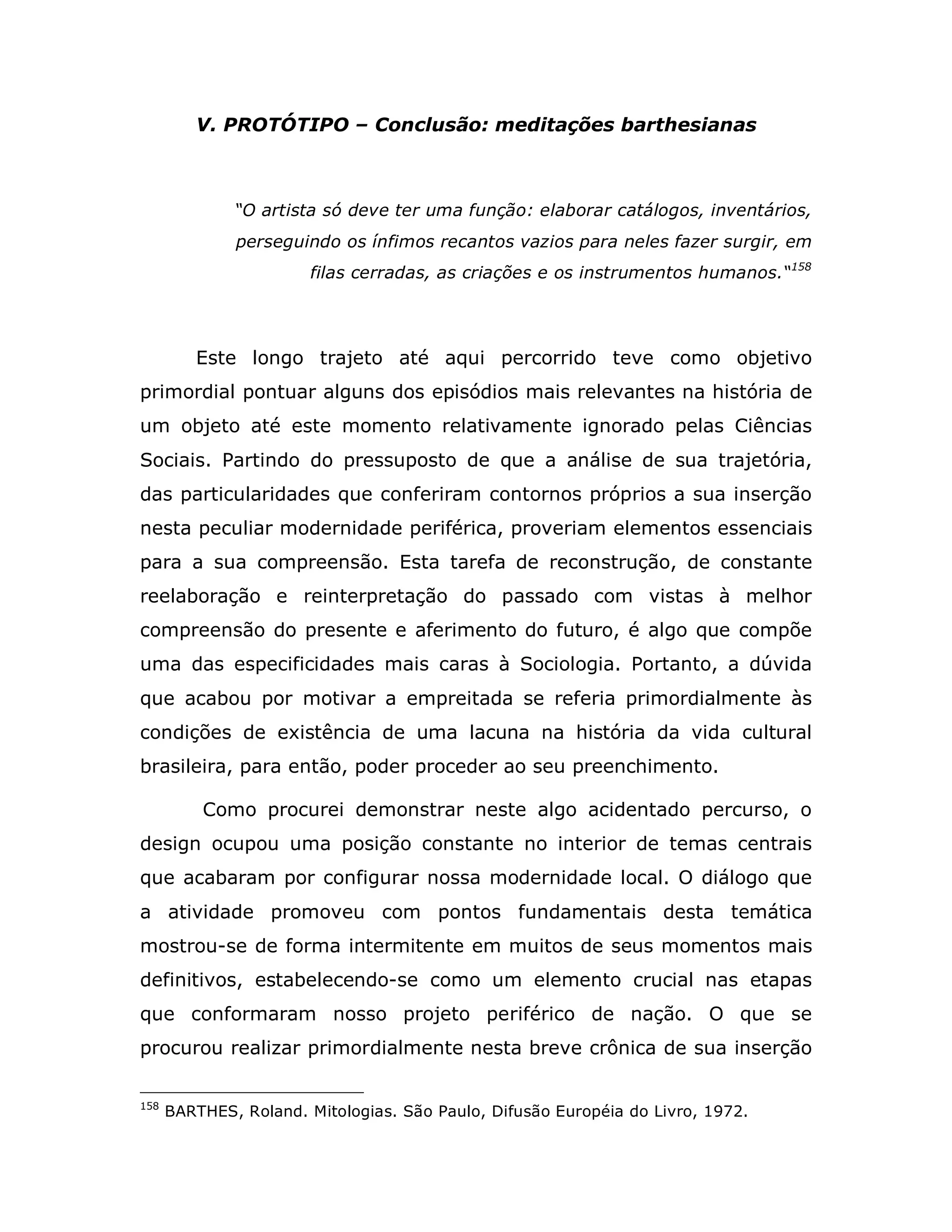 V. PROTÓTIPO – Conclusão: meditações barthesianas



              “O artista só deve ter uma função: elaborar catálogos, inventários,
              perseguindo os ínfimos recantos vazios para neles fazer surgir, em
                       filas cerradas, as criações e os instrumentos humanos.“158




         Este longo trajeto até aqui percorrido teve como objetivo
primordial pontuar alguns dos episódios mais relevantes na história de
um objeto até este momento relativamente ignorado pelas Ciências
Sociais. Partindo do pressuposto de que a análise de sua trajetória,
das particularidades que conferiram contornos próprios a sua inserção
nesta peculiar modernidade periférica, proveriam elementos essenciais
para a sua compreensão. Esta tarefa de reconstrução, de constante
reelaboração e reinterpretação do passado com vistas à melhor
compreensão do presente e aferimento do futuro, é algo que compõe
uma das especificidades mais caras à Sociologia. Portanto, a dúvida
que acabou por motivar a empreitada se referia primordialmente às
condições de existência de uma lacuna na história da vida cultural
brasileira, para então, poder proceder ao seu preenchimento.

          Como procurei demonstrar neste algo acidentado percurso, o
design ocupou uma posição constante no interior de temas centrais
que acabaram por configurar nossa modernidade local. O diálogo que
a atividade promoveu com pontos fundamentais desta temática
mostrou-se de forma intermitente em muitos de seus momentos mais
definitivos, estabelecendo-se como um elemento crucial nas etapas
que conformaram nosso projeto periférico de nação. O que se
procurou realizar primordialmente nesta breve crônica de sua inserção

158
      BARTHES, Roland. Mitologias. São Paulo, Difusão Européia do Livro, 1972.
 