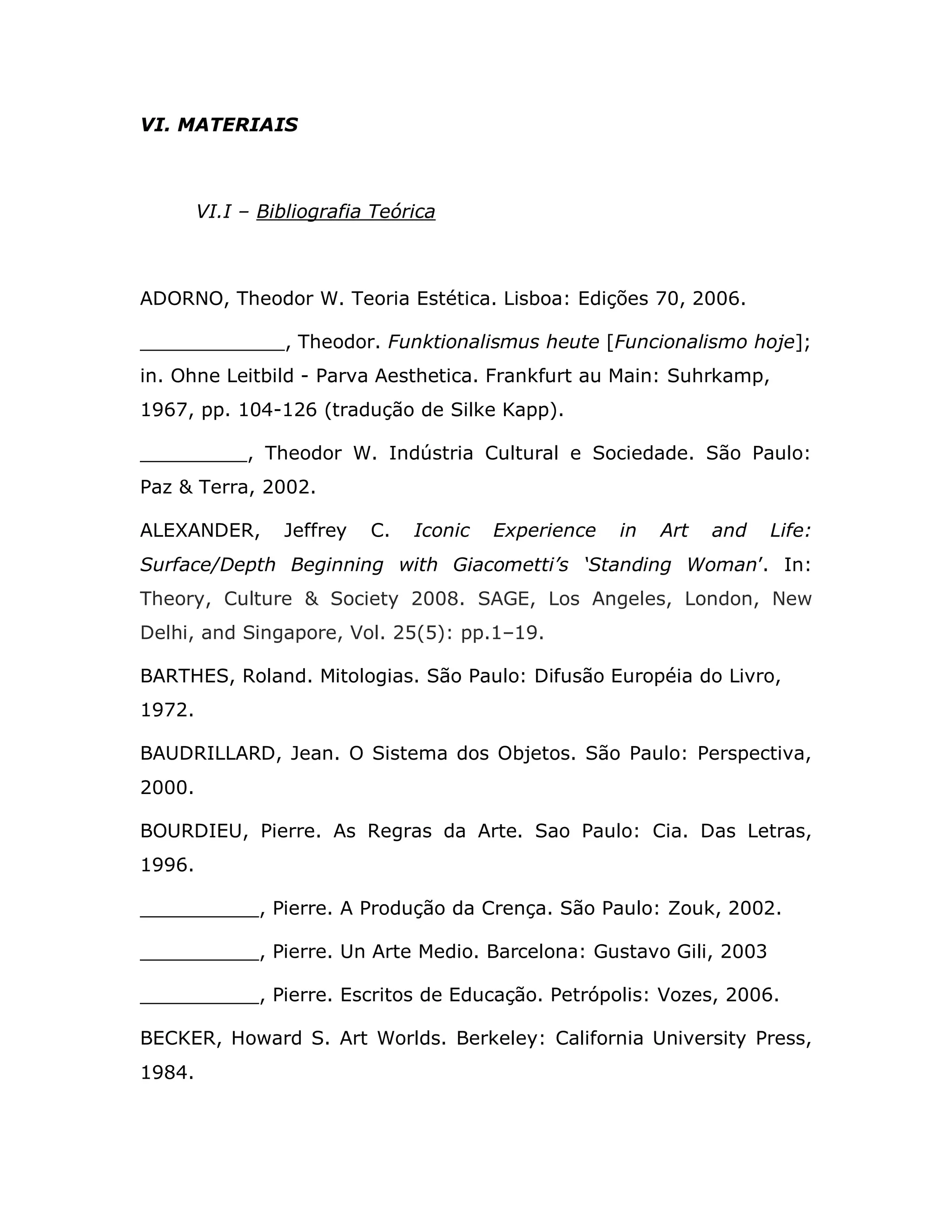 VI. MATERIAIS



        VI.I – Bibliografia Teórica



ADORNO, Theodor W. Teoria Estética. Lisboa: Edições 70, 2006.

                  , Theodor. Funktionalismus heute [Funcionalismo hoje];
in. Ohne Leitbild - Parva Aesthetica. Frankfurt au Main: Suhrkamp,
1967, pp. 104-126 (tradução de Silke Kapp).

_________, Theodor W. Indústria Cultural e Sociedade. São Paulo:
Paz & Terra, 2002.

ALEXANDER,       Jeffrey   C.   Iconic   Experience   in   Art   and   Life:
Surface/Depth Beginning with Giacometti’s ‘Standing Woman’. In:
Theory, Culture & Society 2008. SAGE, Los Angeles, London, New
Delhi, and Singapore, Vol. 25(5): pp.1–19.

BARTHES, Roland. Mitologias. São Paulo: Difusão Européia do Livro,
1972.

BAUDRILLARD, Jean. O Sistema dos Objetos. São Paulo: Perspectiva,
2000.

BOURDIEU, Pierre. As Regras da Arte. Sao Paulo: Cia. Das Letras,
1996.

__________, Pierre. A Produção da Crença. São Paulo: Zouk, 2002.

__________, Pierre. Un Arte Medio. Barcelona: Gustavo Gili, 2003

__________, Pierre. Escritos de Educação. Petrópolis: Vozes, 2006.

BECKER, Howard S. Art Worlds. Berkeley: California University Press,
1984.
 