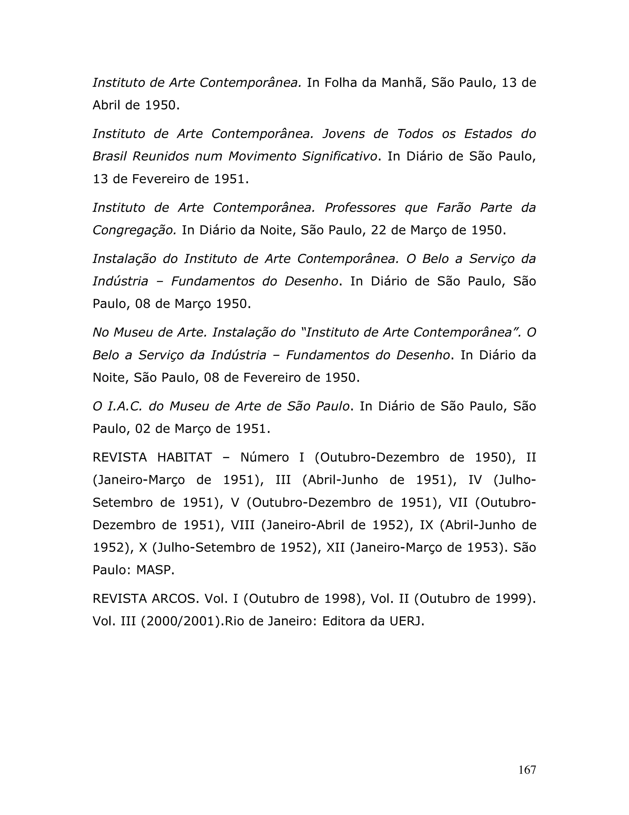 Instituto de Arte Contemporânea. In Folha da Manhã, São Paulo, 13 de
Abril de 1950.

Instituto de Arte Contemporânea. Jovens de Todos os Estados do
Brasil Reunidos num Movimento Significativo. In Diário de São Paulo,
13 de Fevereiro de 1951.

Instituto de Arte Contemporânea. Professores que Farão Parte da
Congregação. In Diário da Noite, São Paulo, 22 de Março de 1950.

Instalação do Instituto de Arte Contemporânea. O Belo a Serviço da
Indústria – Fundamentos do Desenho. In Diário de São Paulo, São
Paulo, 08 de Março 1950.

No Museu de Arte. Instalação do “Instituto de Arte Contemporânea”. O
Belo a Serviço da Indústria – Fundamentos do Desenho. In Diário da
Noite, São Paulo, 08 de Fevereiro de 1950.

O I.A.C. do Museu de Arte de São Paulo. In Diário de São Paulo, São
Paulo, 02 de Março de 1951.

REVISTA HABITAT – Número I (Outubro-Dezembro de 1950), II
(Janeiro-Março de 1951), III (Abril-Junho de 1951), IV (Julho-
Setembro de 1951), V (Outubro-Dezembro de 1951), VII (Outubro-
Dezembro de 1951), VIII (Janeiro-Abril de 1952), IX (Abril-Junho de
1952), X (Julho-Setembro de 1952), XII (Janeiro-Março de 1953). São
Paulo: MASP.

REVISTA ARCOS. Vol. I (Outubro de 1998), Vol. II (Outubro de 1999).
Vol. III (2000/2001).Rio de Janeiro: Editora da UERJ.




                                                                   167
 
