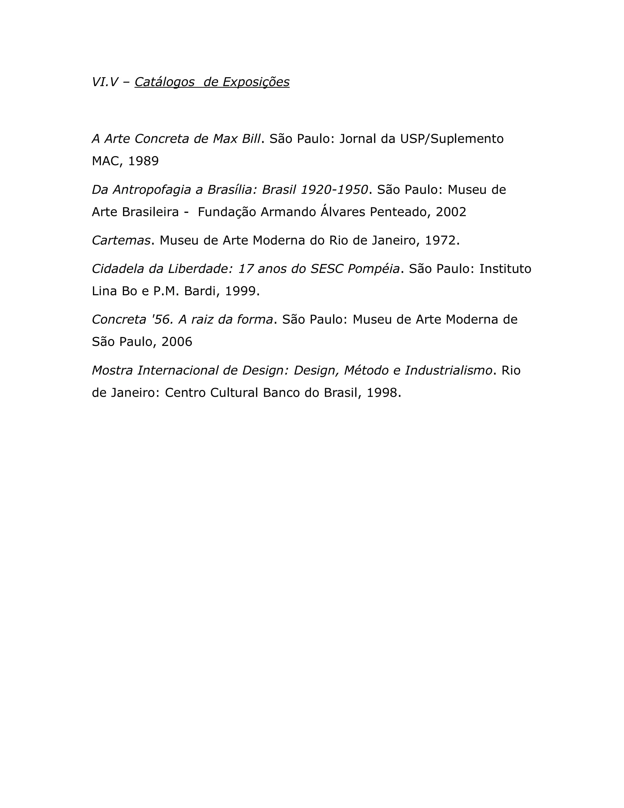 VI.V – Catálogos de Exposições



A Arte Concreta de Max Bill. São Paulo: Jornal da USP/Suplemento
MAC, 1989

Da Antropofagia a Brasília: Brasil 1920-1950. São Paulo: Museu de
Arte Brasileira - Fundação Armando Álvares Penteado, 2002

Cartemas. Museu de Arte Moderna do Rio de Janeiro, 1972.

Cidadela da Liberdade: 17 anos do SESC Pompéia. São Paulo: Instituto
Lina Bo e P.M. Bardi, 1999.

Concreta '56. A raiz da forma. São Paulo: Museu de Arte Moderna de
São Paulo, 2006

Mostra Internacional de Design: Design, Método e Industrialismo. Rio
de Janeiro: Centro Cultural Banco do Brasil, 1998.
 