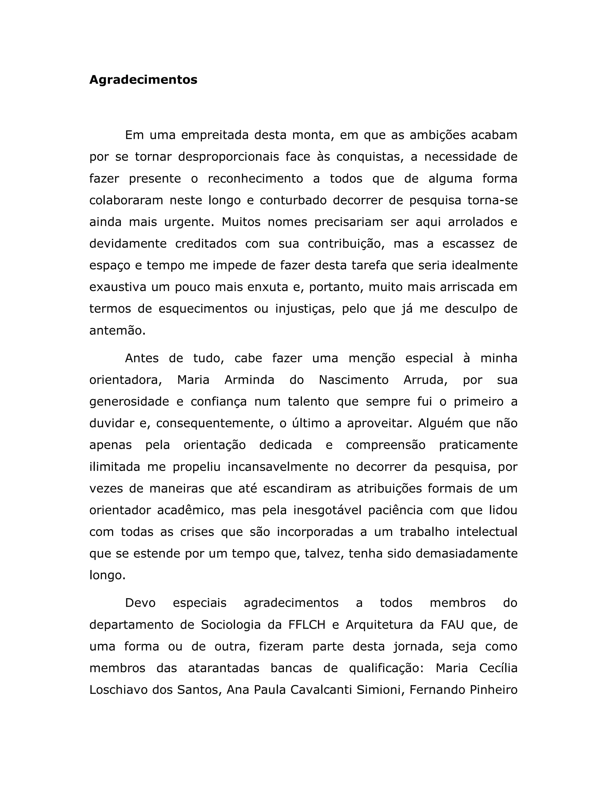 Agradecimentos



     Em uma empreitada desta monta, em que as ambições acabam
por se tornar desproporcionais face às conquistas, a necessidade de
fazer presente o reconhecimento a todos que de alguma forma
colaboraram neste longo e conturbado decorrer de pesquisa torna-se
ainda mais urgente. Muitos nomes precisariam ser aqui arrolados e
devidamente creditados com sua contribuição, mas a escassez de
espaço e tempo me impede de fazer desta tarefa que seria idealmente
exaustiva um pouco mais enxuta e, portanto, muito mais arriscada em
termos de esquecimentos ou injustiças, pelo que já me desculpo de
antemão.

     Antes de tudo, cabe fazer uma menção especial à minha
orientadora,    Maria   Arminda   do     Nascimento   Arruda,   por   sua
generosidade e confiança num talento que sempre fui o primeiro a
duvidar e, consequentemente, o último a aproveitar. Alguém que não
apenas   pela    orientação   dedicada   e   compreensão    praticamente
ilimitada me propeliu incansavelmente no decorrer da pesquisa, por
vezes de maneiras que até escandiram as atribuições formais de um
orientador acadêmico, mas pela inesgotável paciência com que lidou
com todas as crises que são incorporadas a um trabalho intelectual
que se estende por um tempo que, talvez, tenha sido demasiadamente
longo.

     Devo       especiais   agradecimentos    a   todos    membros    do
departamento de Sociologia da FFLCH e Arquitetura da FAU que, de
uma forma ou de outra, fizeram parte desta jornada, seja como
membros das atarantadas bancas de qualificação: Maria Cecília
Loschiavo dos Santos, Ana Paula Cavalcanti Simioni, Fernando Pinheiro
 