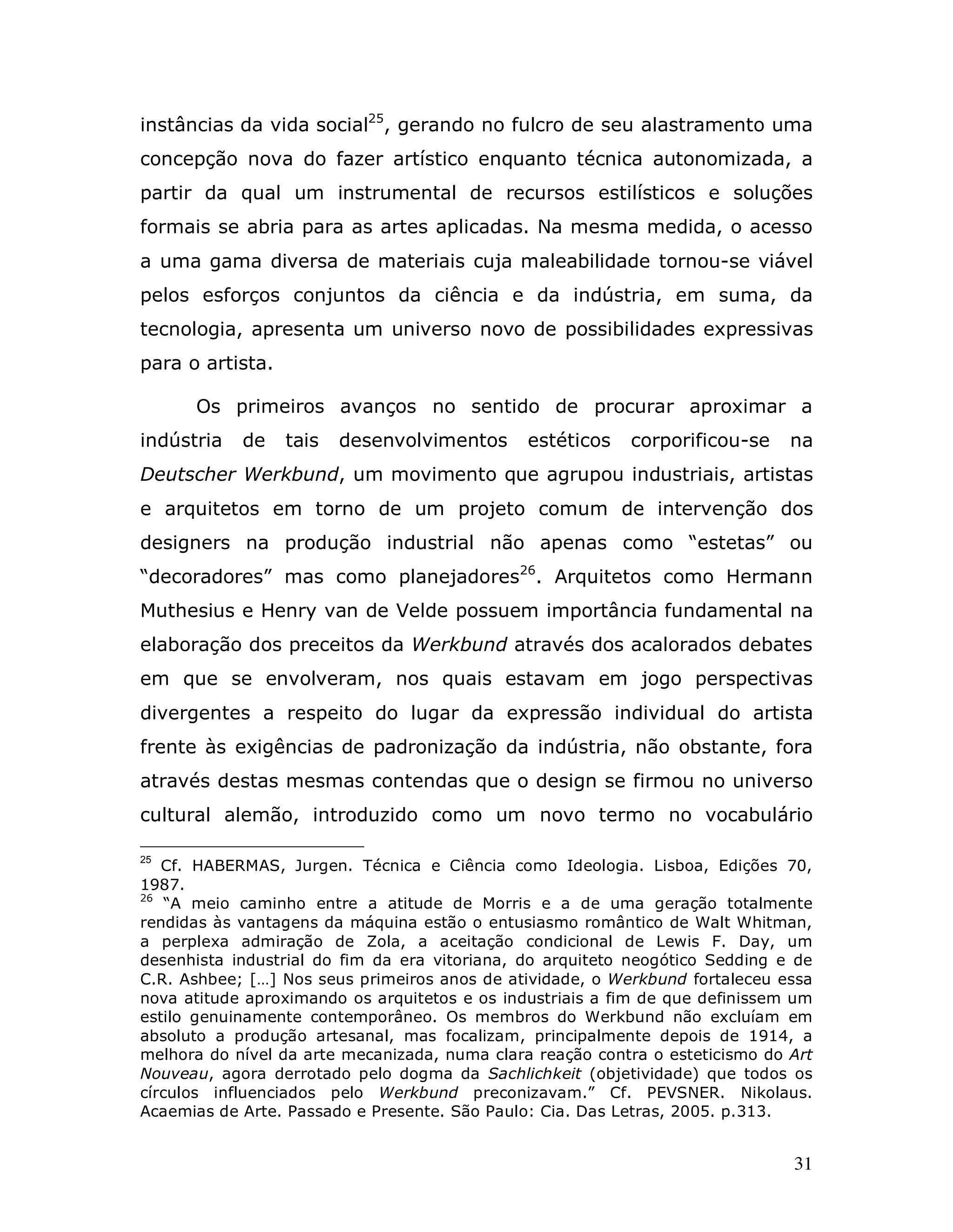 instâncias da vida social25, gerando no fulcro de seu alastramento uma
concepção nova do fazer artístico enquanto técnica autonomizada, a
partir da qual um instrumental de recursos estilísticos e soluções
formais se abria para as artes aplicadas. Na mesma medida, o acesso
a uma gama diversa de materiais cuja maleabilidade tornou-se viável
pelos esforços conjuntos da ciência e da indústria, em suma, da
tecnologia, apresenta um universo novo de possibilidades expressivas
para o artista.

      Os primeiros avanços no sentido de procurar aproximar a
indústria   de    tais   desenvolvimentos      estéticos   corporificou-se     na
Deutscher Werkbund, um movimento que agrupou industriais, artistas
e arquitetos em torno de um projeto comum de intervenção dos
designers na produção industrial não apenas como “estetas” ou
“decoradores” mas como planejadores26. Arquitetos como Hermann
Muthesius e Henry van de Velde possuem importância fundamental na
elaboração dos preceitos da Werkbund através dos acalorados debates
em que se envolveram, nos quais estavam em jogo perspectivas
divergentes a respeito do lugar da expressão individual do artista
frente às exigências de padronização da indústria, não obstante, fora
através destas mesmas contendas que o design se firmou no universo
cultural alemão, introduzido como um novo termo no vocabulário

25
   Cf. HABERMAS, Jurgen. Técnica e Ciência como Ideologia. Lisboa, Edições 70,
1987.
26
    “A meio caminho entre a atitude de Morris e a de uma geração totalmente
rendidas às vantagens da máquina estão o entusiasmo romântico de Walt Whitman,
a perplexa admiração de Zola, a aceitação condicional de Lewis F. Day, um
desenhista industrial do fim da era vitoriana, do arquiteto neogótico Sedding e de
C.R. Ashbee; […] Nos seus primeiros anos de atividade, o Werkbund fortaleceu essa
nova atitude aproximando os arquitetos e os industriais a fim de que definissem um
estilo genuinamente contemporâneo. Os membros do Werkbund não excluíam em
absoluto a produção artesanal, mas focalizam, principalmente depois de 1914, a
melhora do nível da arte mecanizada, numa clara reação contra o esteticismo do Art
Nouveau, agora derrotado pelo dogma da Sachlichkeit (objetividade) que todos os
círculos influenciados pelo Werkbund preconizavam.” Cf. PEVSNER. Nikolaus.
Acaemias de Arte. Passado e Presente. São Paulo: Cia. Das Letras, 2005. p.313.


                                                                               31
 