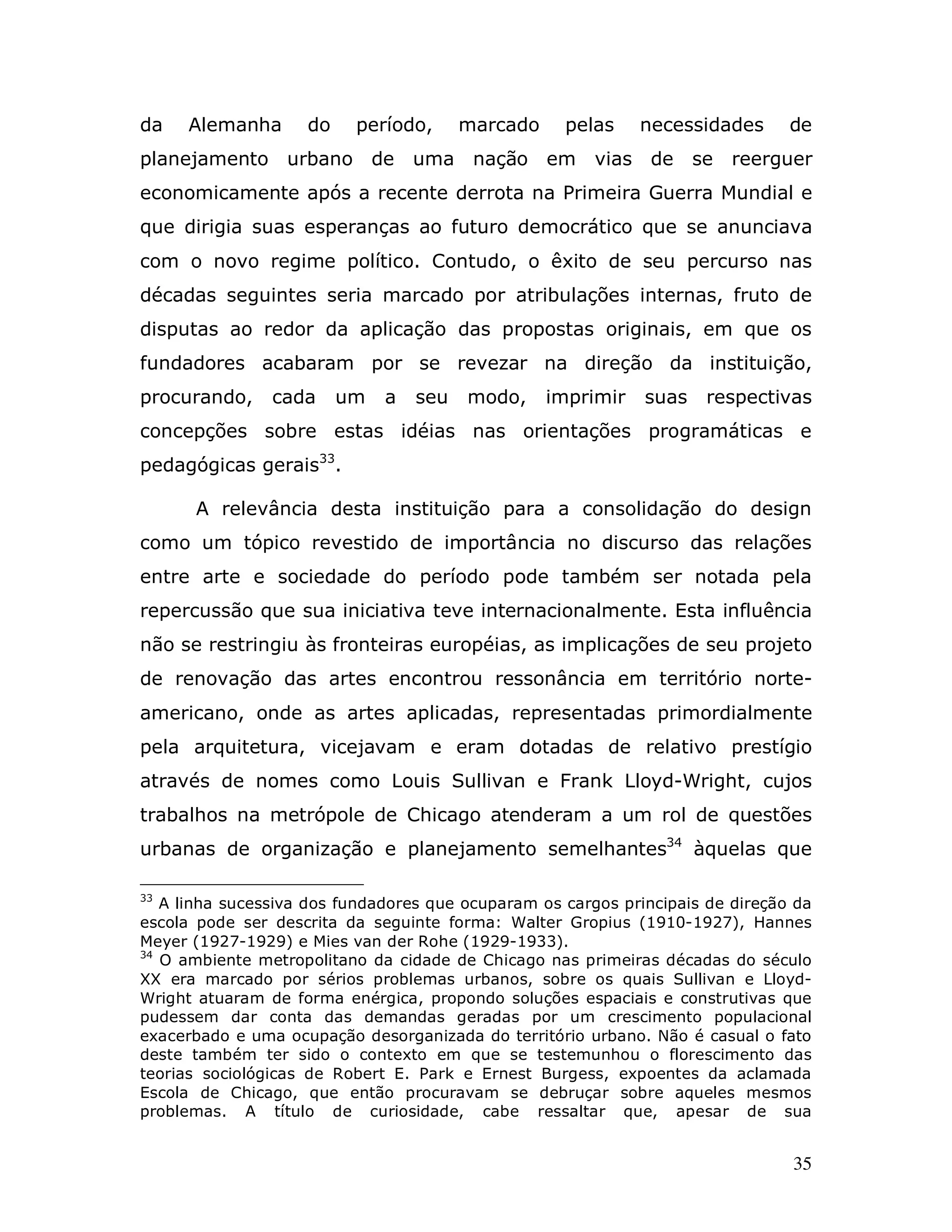 da   Alemanha       do    período,      marcado     pelas    necessidades       de
planejamento urbano de            uma nação em          vias de      se   reerguer
economicamente após a recente derrota na Primeira Guerra Mundial e
que dirigia suas esperanças ao futuro democrático que se anunciava
com o novo regime político. Contudo, o êxito de seu percurso nas
décadas seguintes seria marcado por atribulações internas, fruto de
disputas ao redor da aplicação das propostas originais, em que os
fundadores acabaram por se revezar na direção da instituição,
procurando,     cada     um   a   seu   modo,     imprimir    suas    respectivas
concepções sobre estas idéias nas orientações programáticas e
pedagógicas gerais33.

      A relevância desta instituição para a consolidação do design
como um tópico revestido de importância no discurso das relações
entre arte e sociedade do período pode também ser notada pela
repercussão que sua iniciativa teve internacionalmente. Esta influência
não se restringiu às fronteiras européias, as implicações de seu projeto
de renovação das artes encontrou ressonância em território norte-
americano, onde as artes aplicadas, representadas primordialmente
pela arquitetura, vicejavam e eram dotadas de relativo prestígio
através de nomes como Louis Sullivan e Frank Lloyd-Wright, cujos
trabalhos na metrópole de Chicago atenderam a um rol de questões
urbanas de organização e planejamento semelhantes34 àquelas que

33
   A linha sucessiva dos fundadores que ocuparam os cargos principais de direção da
escola pode ser descrita da seguinte forma: Walter Gropius (1910-1927), Hannes
Meyer (1927-1929) e Mies van der Rohe (1929-1933).
34
   O ambiente metropolitano da cidade de Chicago nas primeiras décadas do século
XX era marcado por sérios problemas urbanos, sobre os quais Sullivan e Lloyd-
Wright atuaram de forma enérgica, propondo soluções espaciais e construtivas que
pudessem dar conta das demandas geradas por um crescimento populacional
exacerbado e uma ocupação desorganizada do território urbano. Não é casual o fato
deste também ter sido o contexto em que se testemunhou o florescimento das
teorias sociológicas de Robert E. Park e Ernest Burgess, expoentes da aclamada
Escola de Chicago, que então procuravam se debruçar sobre aqueles mesmos
problemas. A título de curiosidade, cabe ressaltar que, apesar de sua


                                                                                35
 