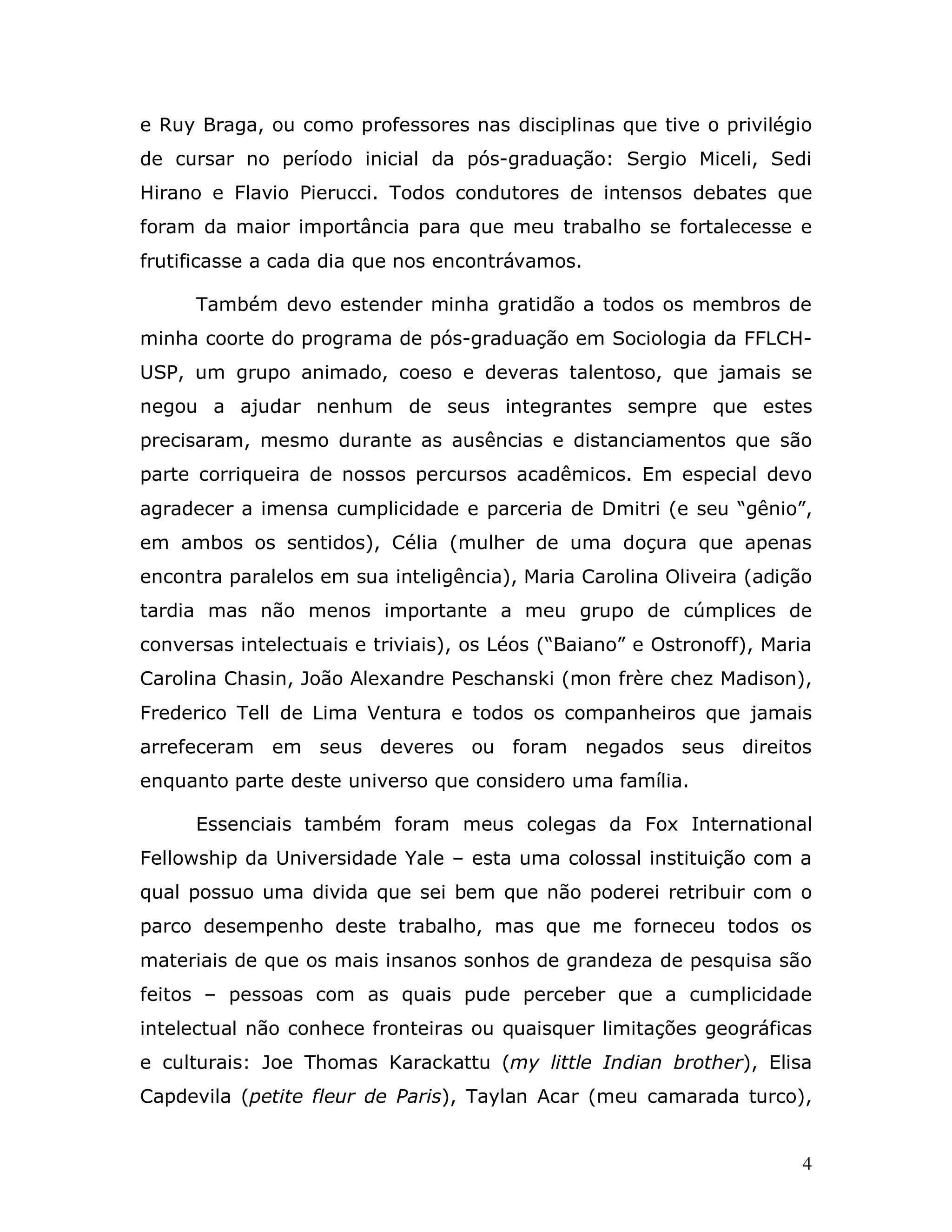 e Ruy Braga, ou como professores nas disciplinas que tive o privilégio
de cursar no período inicial da pós-graduação: Sergio Miceli, Sedi
Hirano e Flavio Pierucci. Todos condutores de intensos debates que
foram da maior importância para que meu trabalho se fortalecesse e
frutificasse a cada dia que nos encontrávamos.

      Também devo estender minha gratidão a todos os membros de
minha coorte do programa de pós-graduação em Sociologia da FFLCH-
USP, um grupo animado, coeso e deveras talentoso, que jamais se
negou a ajudar nenhum de seus integrantes sempre que estes
precisaram, mesmo durante as ausências e distanciamentos que são
parte corriqueira de nossos percursos acadêmicos. Em especial devo
agradecer a imensa cumplicidade e parceria de Dmitri (e seu “gênio”,
em ambos os sentidos), Célia (mulher de uma doçura que apenas
encontra paralelos em sua inteligência), Maria Carolina Oliveira (adição
tardia mas não menos importante a meu grupo de cúmplices de
conversas intelectuais e triviais), os Léos (“Baiano” e Ostronoff), Maria
Carolina Chasin, João Alexandre Peschanski (mon frère chez Madison),
Frederico Tell de Lima Ventura e todos os companheiros que jamais
arrefeceram em seus deveres ou foram negados seus direitos
enquanto parte deste universo que considero uma família.

      Essenciais também foram meus colegas da Fox International
Fellowship da Universidade Yale – esta uma colossal instituição com a
qual possuo uma divida que sei bem que não poderei retribuir com o
parco desempenho deste trabalho, mas que me forneceu todos os
materiais de que os mais insanos sonhos de grandeza de pesquisa são
feitos – pessoas com as quais pude perceber que a cumplicidade
intelectual não conhece fronteiras ou quaisquer limitações geográficas
e culturais: Joe Thomas Karackattu (my little Indian brother), Elisa
Capdevila (petite fleur de Paris), Taylan Acar (meu camarada turco),


                                                                        4
 
