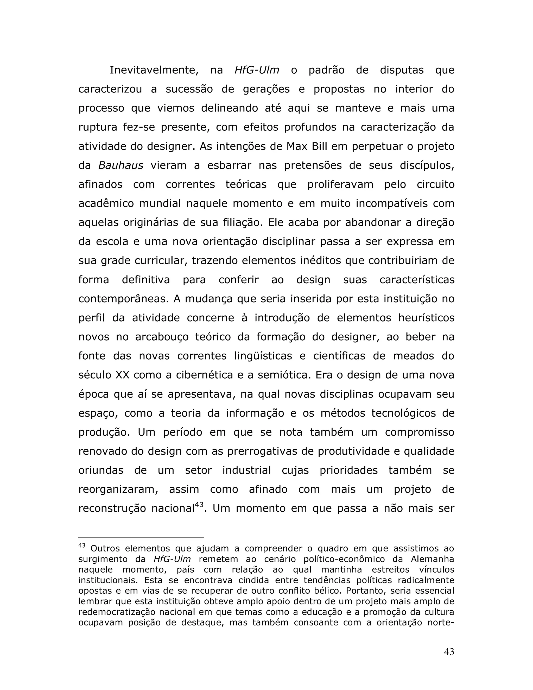 Inevitavelmente,      na   HfG-Ulm        o    padrão      de   disputas    que
caracterizou a sucessão de gerações e propostas no interior do
processo que viemos delineando até aqui se manteve e mais uma
ruptura fez-se presente, com efeitos profundos na caracterização da
atividade do designer. As intenções de Max Bill em perpetuar o projeto
da Bauhaus vieram a esbarrar nas pretensões de seus discípulos,
afinados    com    correntes teóricas        que       proliferavam      pelo   circuito
acadêmico mundial naquele momento e em muito incompatíveis com
aquelas originárias de sua filiação. Ele acaba por abandonar a direção
da escola e uma nova orientação disciplinar passa a ser expressa em
sua grade curricular, trazendo elementos inéditos que contribuiriam de
forma     definitiva   para     conferir     ao   design     suas       características
contemporâneas. A mudança que seria inserida por esta instituição no
perfil da atividade concerne à introdução de elementos heurísticos
novos no arcabouço teórico da formação do designer, ao beber na
fonte das novas correntes lingüísticas e científicas de meados do
século XX como a cibernética e a semiótica. Era o design de uma nova
época que aí se apresentava, na qual novas disciplinas ocupavam seu
espaço, como a teoria da informação e os métodos tecnológicos de
produção. Um período em que se nota também um compromisso
renovado do design com as prerrogativas de produtividade e qualidade
oriundas    de    um    setor   industrial    cujas      prioridades     também      se
reorganizaram,      assim     como    afinado         com   mais    um    projeto    de
reconstrução nacional43. Um momento em que passa a não mais ser


43
   Outros elementos que ajudam a compreender o quadro em que assistimos ao
surgimento da HfG-Ulm remetem ao cenário político-econômico da Alemanha
naquele momento, país com relação ao qual mantinha estreitos vínculos
institucionais. Esta se encontrava cindida entre tendências políticas radicalmente
opostas e em vias de se recuperar de outro conflito bélico. Portanto, seria essencial
lembrar que esta instituição obteve amplo apoio dentro de um projeto mais amplo de
redemocratização nacional em que temas como a educação e a promoção da cultura
ocupavam posição de destaque, mas também consoante com a orientação norte-


                                                                                     43
 