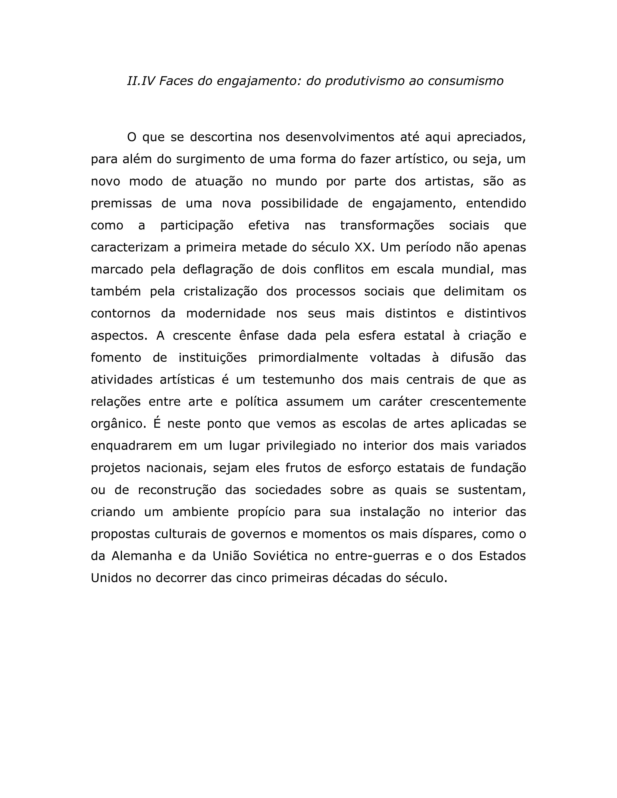 II.IV Faces do engajamento: do produtivismo ao consumismo



       O que se descortina nos desenvolvimentos até aqui apreciados,
para além do surgimento de uma forma do fazer artístico, ou seja, um
novo modo de atuação no mundo por parte dos artistas, são as
premissas de uma nova possibilidade de engajamento, entendido
como    a   participação   efetiva   nas   transformações   sociais   que
caracterizam a primeira metade do século XX. Um período não apenas
marcado pela deflagração de dois conflitos em escala mundial, mas
também pela cristalização dos processos sociais que delimitam os
contornos da modernidade nos seus mais distintos e distintivos
aspectos. A crescente ênfase dada pela esfera estatal à criação e
fomento de instituições primordialmente voltadas à difusão das
atividades artísticas é um testemunho dos mais centrais de que as
relações entre arte e política assumem um caráter crescentemente
orgânico. É neste ponto que vemos as escolas de artes aplicadas se
enquadrarem em um lugar privilegiado no interior dos mais variados
projetos nacionais, sejam eles frutos de esforço estatais de fundação
ou de reconstrução das sociedades sobre as quais se sustentam,
criando um ambiente propício para sua instalação no interior das
propostas culturais de governos e momentos os mais díspares, como o
da Alemanha e da União Soviética no entre-guerras e o dos Estados
Unidos no decorrer das cinco primeiras décadas do século.
 
