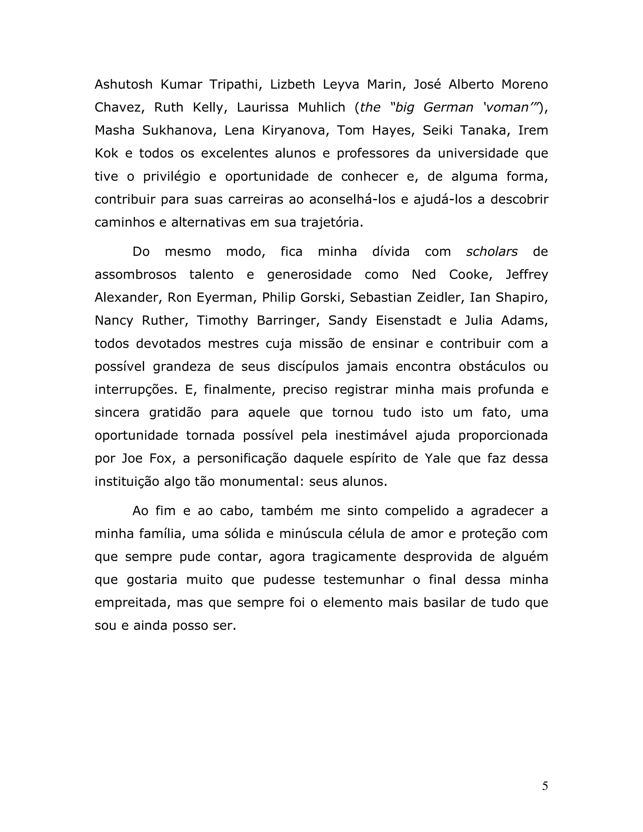 Ashutosh Kumar Tripathi, Lizbeth Leyva Marin, José Alberto Moreno
Chavez, Ruth Kelly, Laurissa Muhlich (the “big German ‘voman’”),
Masha Sukhanova, Lena Kiryanova, Tom Hayes, Seiki Tanaka, Irem
Kok e todos os excelentes alunos e professores da universidade que
tive o privilégio e oportunidade de conhecer e, de alguma forma,
contribuir para suas carreiras ao aconselhá-los e ajudá-los a descobrir
caminhos e alternativas em sua trajetória.

     Do   mesmo     modo,     fica   minha   dívida    com    scholars   de
assombrosos   talento    e   generosidade    como     Ned   Cooke,   Jeffrey
Alexander, Ron Eyerman, Philip Gorski, Sebastian Zeidler, Ian Shapiro,
Nancy Ruther, Timothy Barringer, Sandy Eisenstadt e Julia Adams,
todos devotados mestres cuja missão de ensinar e contribuir com a
possível grandeza de seus discípulos jamais encontra obstáculos ou
interrupções. E, finalmente, preciso registrar minha mais profunda e
sincera gratidão para aquele que tornou tudo isto um fato, uma
oportunidade tornada possível pela inestimável ajuda proporcionada
por Joe Fox, a personificação daquele espírito de Yale que faz dessa
instituição algo tão monumental: seus alunos.

     Ao fim e ao cabo, também me sinto compelido a agradecer a
minha família, uma sólida e minúscula célula de amor e proteção com
que sempre pude contar, agora tragicamente desprovida de alguém
que gostaria muito que pudesse testemunhar o final dessa minha
empreitada, mas que sempre foi o elemento mais basilar de tudo que
sou e ainda posso ser.




                                                                          5
 