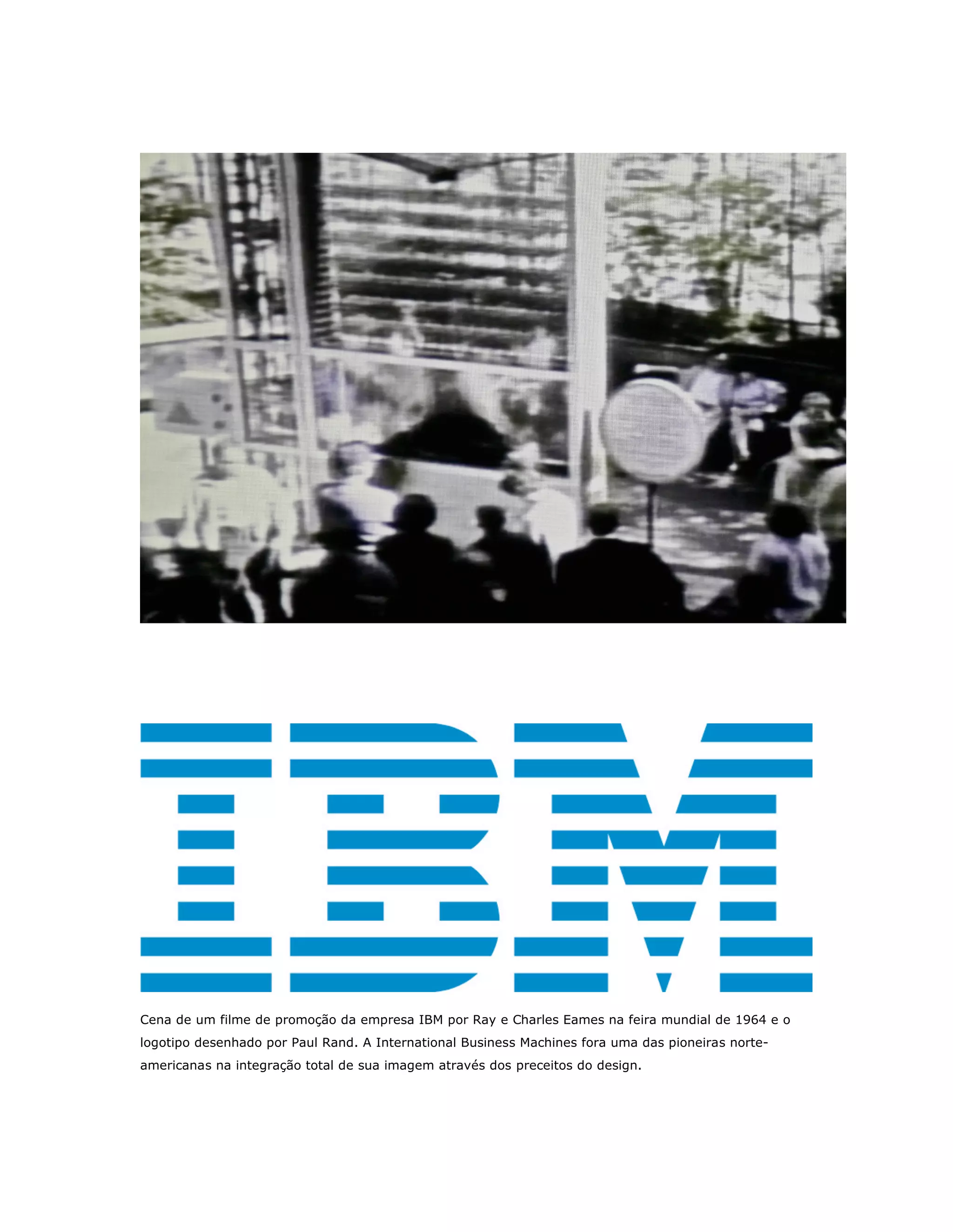 Cena de um filme de promoção da empresa IBM por Ray e Charles Eames na feira mundial de 1964 e o
logotipo desenhado por Paul Rand. A International Business Machines fora uma das pioneiras norte-
americanas na integração total de sua imagem através dos preceitos do design.
 