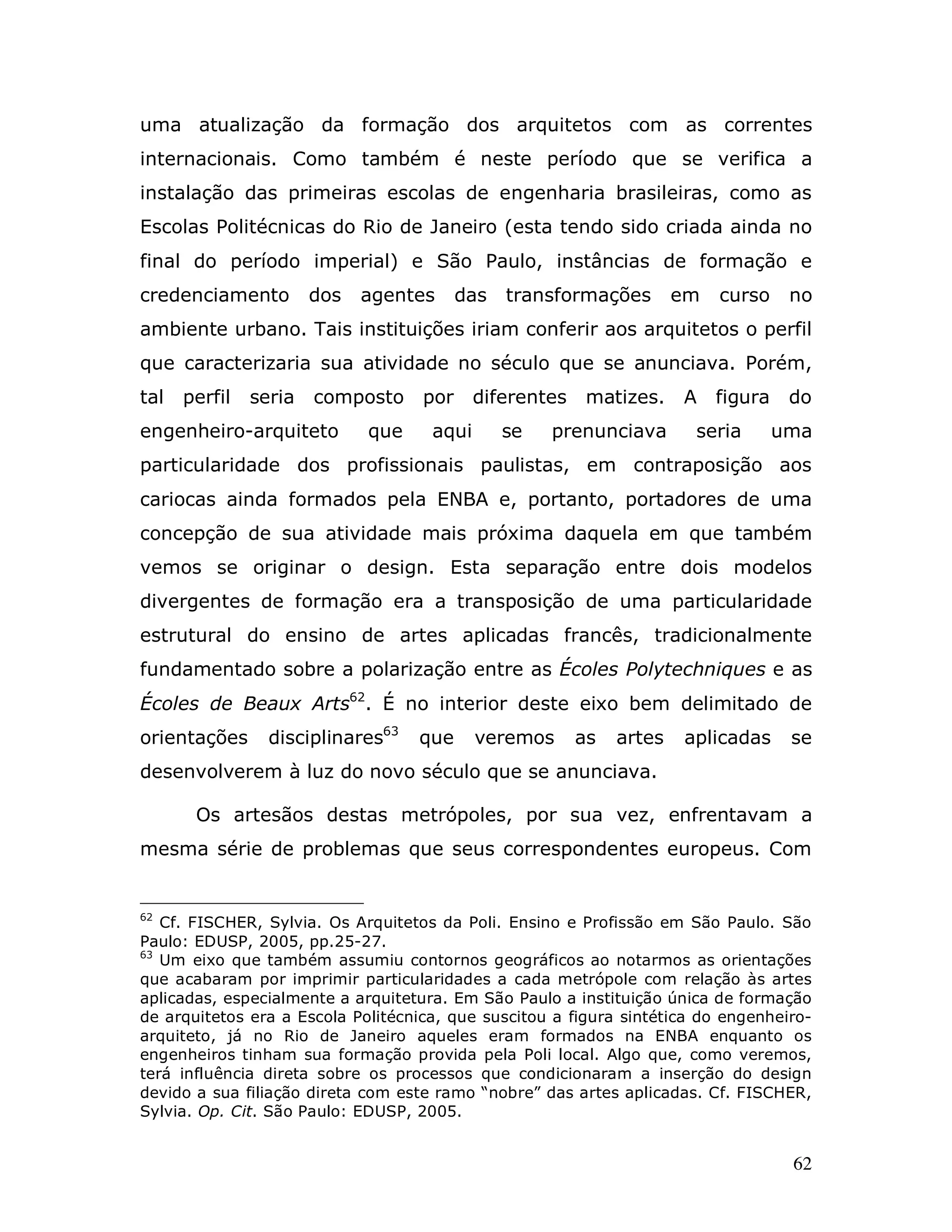 uma atualização da formação dos arquitetos com as correntes
internacionais. Como também é neste período que se verifica a
instalação das primeiras escolas de engenharia brasileiras, como as
Escolas Politécnicas do Rio de Janeiro (esta tendo sido criada ainda no
final do período imperial) e São Paulo, instâncias de formação e
credenciamento         dos   agentes      das   transformações        em   curso     no
ambiente urbano. Tais instituições iriam conferir aos arquitetos o perfil
que caracterizaria sua atividade no século que se anunciava. Porém,
tal   perfil   seria   composto     por     diferentes    matizes.    A    figura    do
engenheiro-arquiteto         que     aqui       se   prenunciava       seria        uma
particularidade dos profissionais paulistas, em contraposição aos
cariocas ainda formados pela ENBA e, portanto, portadores de uma
concepção de sua atividade mais próxima daquela em que também
vemos se originar o design. Esta separação entre dois modelos
divergentes de formação era a transposição de uma particularidade
estrutural do ensino de artes aplicadas francês, tradicionalmente
fundamentado sobre a polarização entre as Écoles Polytechniques e as
Écoles de Beaux Arts62. É no interior deste eixo bem delimitado de
orientações      disciplinares63   que      veremos      as   artes   aplicadas      se
desenvolverem à luz do novo século que se anunciava.

       Os artesãos destas metrópoles, por sua vez, enfrentavam a
mesma série de problemas que seus correspondentes europeus. Com


62
   Cf. FISCHER, Sylvia. Os Arquitetos da Poli. Ensino e Profissão em São Paulo. São
Paulo: EDUSP, 2005, pp.25-27.
63
   Um eixo que também assumiu contornos geográficos ao notarmos as orientações
que acabaram por imprimir particularidades a cada metrópole com relação às artes
aplicadas, especialmente a arquitetura. Em São Paulo a instituição única de formação
de arquitetos era a Escola Politécnica, que suscitou a figura sintética do engenheiro-
arquiteto, já no Rio de Janeiro aqueles eram formados na ENBA enquanto os
engenheiros tinham sua formação provida pela Poli local. Algo que, como veremos,
terá influência direta sobre os processos que condicionaram a inserção do design
devido a sua filiação direta com este ramo “nobre” das artes aplicadas. Cf. FISCHER,
Sylvia. Op. Cit. São Paulo: EDUSP, 2005.


                                                                                     62
 