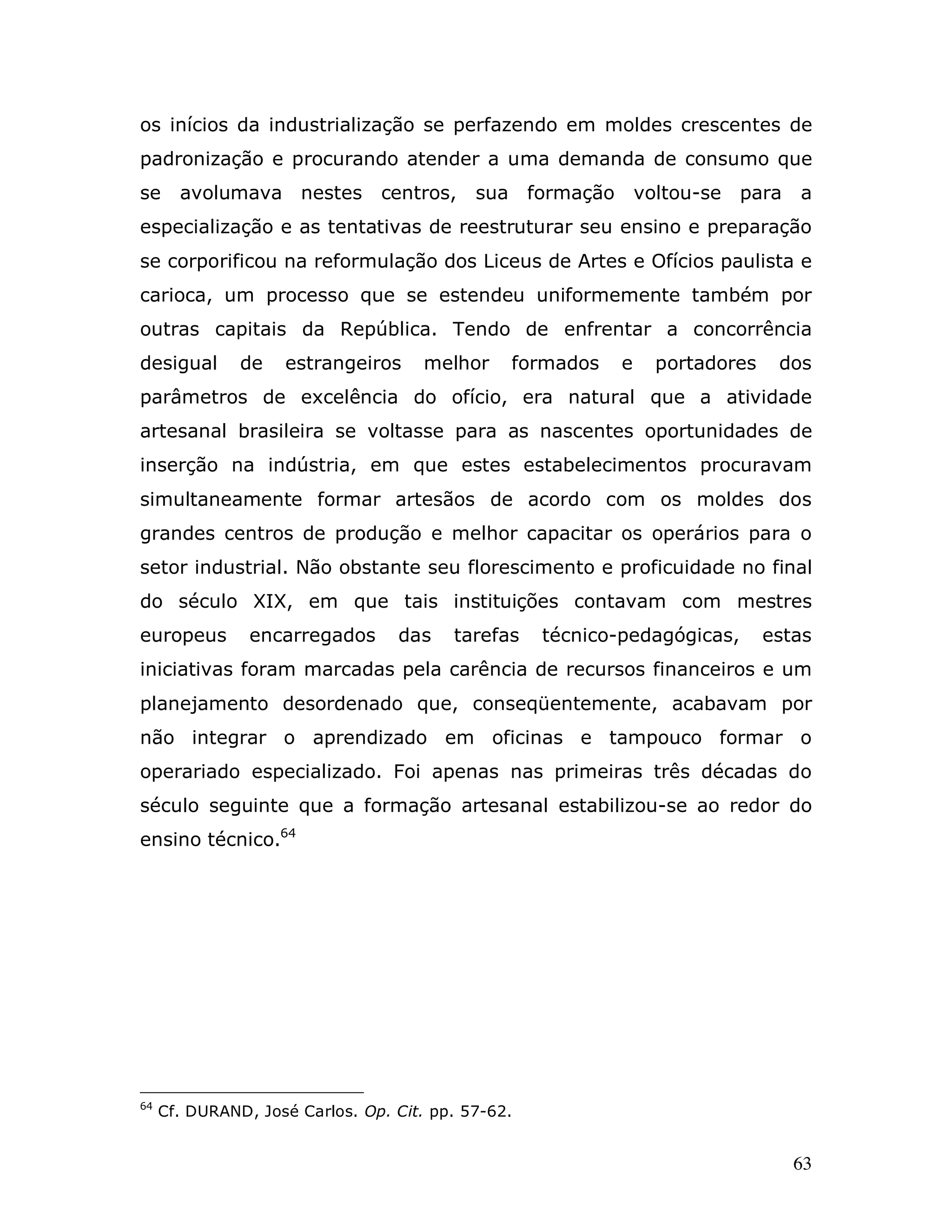 os inícios da industrialização se perfazendo em moldes crescentes de
padronização e procurando atender a uma demanda de consumo que
se     avolumava nestes         centros,    sua formação        voltou-se   para   a
especialização e as tentativas de reestruturar seu ensino e preparação
se corporificou na reformulação dos Liceus de Artes e Ofícios paulista e
carioca, um processo que se estendeu uniformemente também por
outras capitais da República. Tendo de enfrentar a concorrência
desigual       de   estrangeiros      melhor    formados    e     portadores    dos
parâmetros de excelência do ofício, era natural que a atividade
artesanal brasileira se voltasse para as nascentes oportunidades de
inserção na indústria, em que estes estabelecimentos procuravam
simultaneamente formar artesãos de acordo com os moldes dos
grandes centros de produção e melhor capacitar os operários para o
setor industrial. Não obstante seu florescimento e proficuidade no final
do século XIX, em que tais instituições contavam com mestres
europeus        encarregados      das    tarefas    técnico-pedagógicas,       estas
iniciativas foram marcadas pela carência de recursos financeiros e um
planejamento desordenado que, conseqüentemente, acabavam por
não integrar o aprendizado em oficinas e tampouco formar o
operariado especializado. Foi apenas nas primeiras três décadas do
século seguinte que a formação artesanal estabilizou-se ao redor do
ensino técnico.64




64
     Cf. DURAND, José Carlos. Op. Cit. pp. 57-62.


                                                                                   63
 