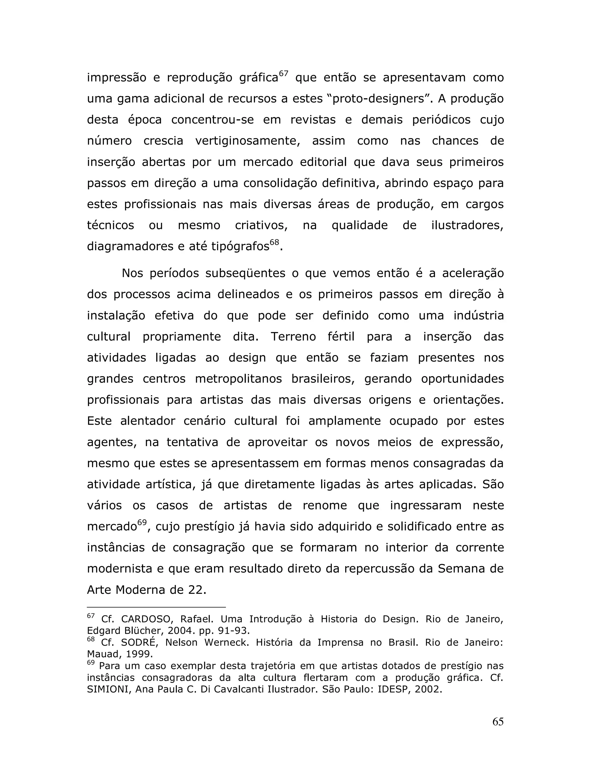 impressão e reprodução gráfica67 que então se apresentavam como
uma gama adicional de recursos a estes “proto-designers”. A produção
desta época concentrou-se em revistas e demais periódicos cujo
número crescia vertiginosamente, assim               como nas chances de
inserção abertas por um mercado editorial que dava seus primeiros
passos em direção a uma consolidação definitiva, abrindo espaço para
estes profissionais nas mais diversas áreas de produção, em cargos
técnicos    ou   mesmo       criativos,   na    qualidade     de    ilustradores,
diagramadores e até tipógrafos68.

      Nos períodos subseqüentes o que vemos então é a aceleração
dos processos acima delineados e os primeiros passos em direção à
instalação efetiva do que pode ser definido como uma indústria
cultural   propriamente     dita.   Terreno fértil     para   a    inserção   das
atividades ligadas ao design que então se faziam presentes nos
grandes centros metropolitanos brasileiros, gerando oportunidades
profissionais para artistas das mais diversas origens e orientações.
Este alentador cenário cultural foi amplamente ocupado por estes
agentes, na tentativa de aproveitar os novos meios de expressão,
mesmo que estes se apresentassem em formas menos consagradas da
atividade artística, já que diretamente ligadas às artes aplicadas. São
vários os casos de artistas de renome que ingressaram neste
mercado69, cujo prestígio já havia sido adquirido e solidificado entre as
instâncias de consagração que se formaram no interior da corrente
modernista e que eram resultado direto da repercussão da Semana de
Arte Moderna de 22.

67
   Cf. CARDOSO, Rafael. Uma Introdução à Historia do Design. Rio de Janeiro,
Edgard Blücher, 2004. pp. 91-93.
68
   Cf. SODRÉ, Nelson Werneck. História da Imprensa no Brasil. Rio de Janeiro:
Mauad, 1999.
69
   Para um caso exemplar desta trajetória em que artistas dotados de prestígio nas
instâncias consagradoras da alta cultura flertaram com a produção gráfica. Cf.
SIMIONI, Ana Paula C. Di Cavalcanti Ilustrador. São Paulo: IDESP, 2002.


                                                                               65
 