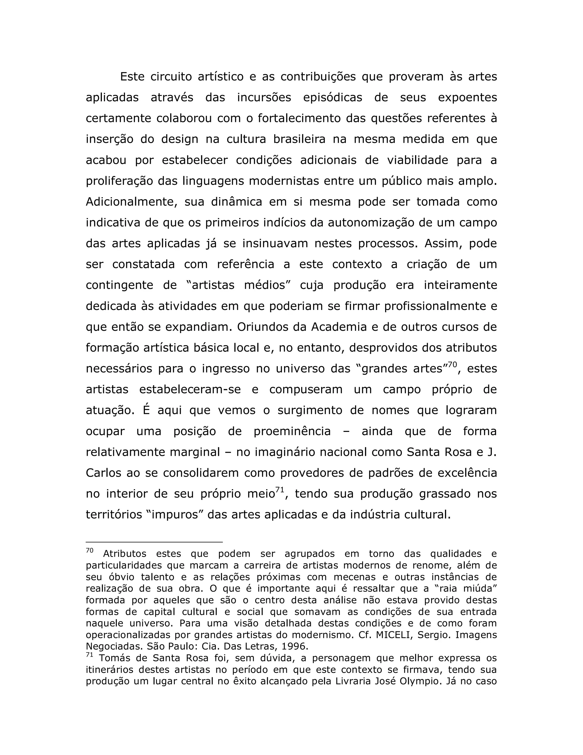 Este circuito artístico e as contribuições que proveram às artes
aplicadas    através    das    incursões   episódicas     de   seus    expoentes
certamente colaborou com o fortalecimento das questões referentes à
inserção do design na cultura brasileira na mesma medida em que
acabou por estabelecer condições adicionais de viabilidade para a
proliferação das linguagens modernistas entre um público mais amplo.
Adicionalmente, sua dinâmica em si mesma pode ser tomada como
indicativa de que os primeiros indícios da autonomização de um campo
das artes aplicadas já se insinuavam nestes processos. Assim, pode
ser constatada com referência a este contexto a criação de um
contingente de “artistas médios” cuja produção era inteiramente
dedicada às atividades em que poderiam se firmar profissionalmente e
que então se expandiam. Oriundos da Academia e de outros cursos de
formação artística básica local e, no entanto, desprovidos dos atributos
necessários para o ingresso no universo das “grandes artes”70, estes
artistas estabeleceram-se e compuseram um campo próprio de
atuação. É aqui que vemos o surgimento de nomes que lograram
ocupar    uma    posição      de   proeminência    –   ainda    que   de    forma
relativamente marginal – no imaginário nacional como Santa Rosa e J.
Carlos ao se consolidarem como provedores de padrões de excelência
no interior de seu próprio meio71, tendo sua produção grassado nos
territórios “impuros” das artes aplicadas e da indústria cultural.

70
     Atributos estes que podem ser agrupados em torno das qualidades e
particularidades que marcam a carreira de artistas modernos de renome, além de
seu óbvio talento e as relações próximas com mecenas e outras instâncias de
realização de sua obra. O que é importante aqui é ressaltar que a “raia miúda”
formada por aqueles que são o centro desta análise não estava provido destas
formas de capital cultural e social que somavam as condições de sua entrada
naquele universo. Para uma visão detalhada destas condições e de como foram
operacionalizadas por grandes artistas do modernismo. Cf. MICELI, Sergio. Imagens
Negociadas. São Paulo: Cia. Das Letras, 1996.
71
    Tomás de Santa Rosa foi, sem dúvida, a personagem que melhor expressa os
itinerários destes artistas no período em que este contexto se firmava, tendo sua
produção um lugar central no êxito alcançado pela Livraria José Olympio. Já no caso
 