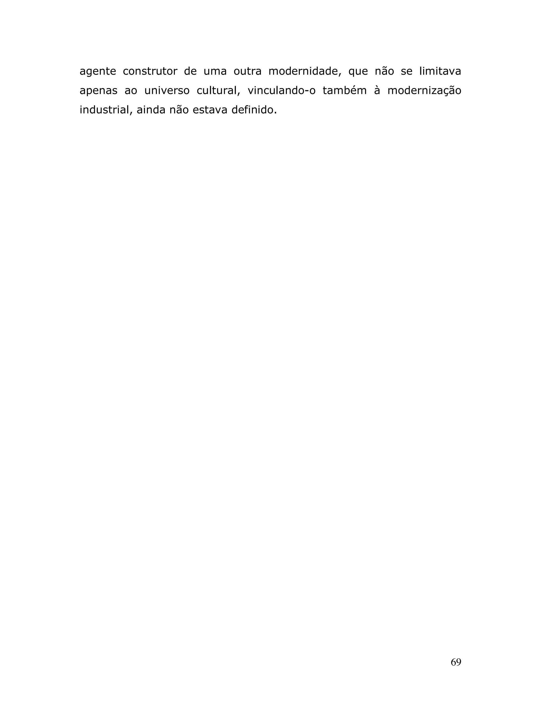 agente construtor de uma outra modernidade, que não se limitava
apenas ao universo cultural, vinculando-o também à modernização
industrial, ainda não estava definido.




                                                             69
 
