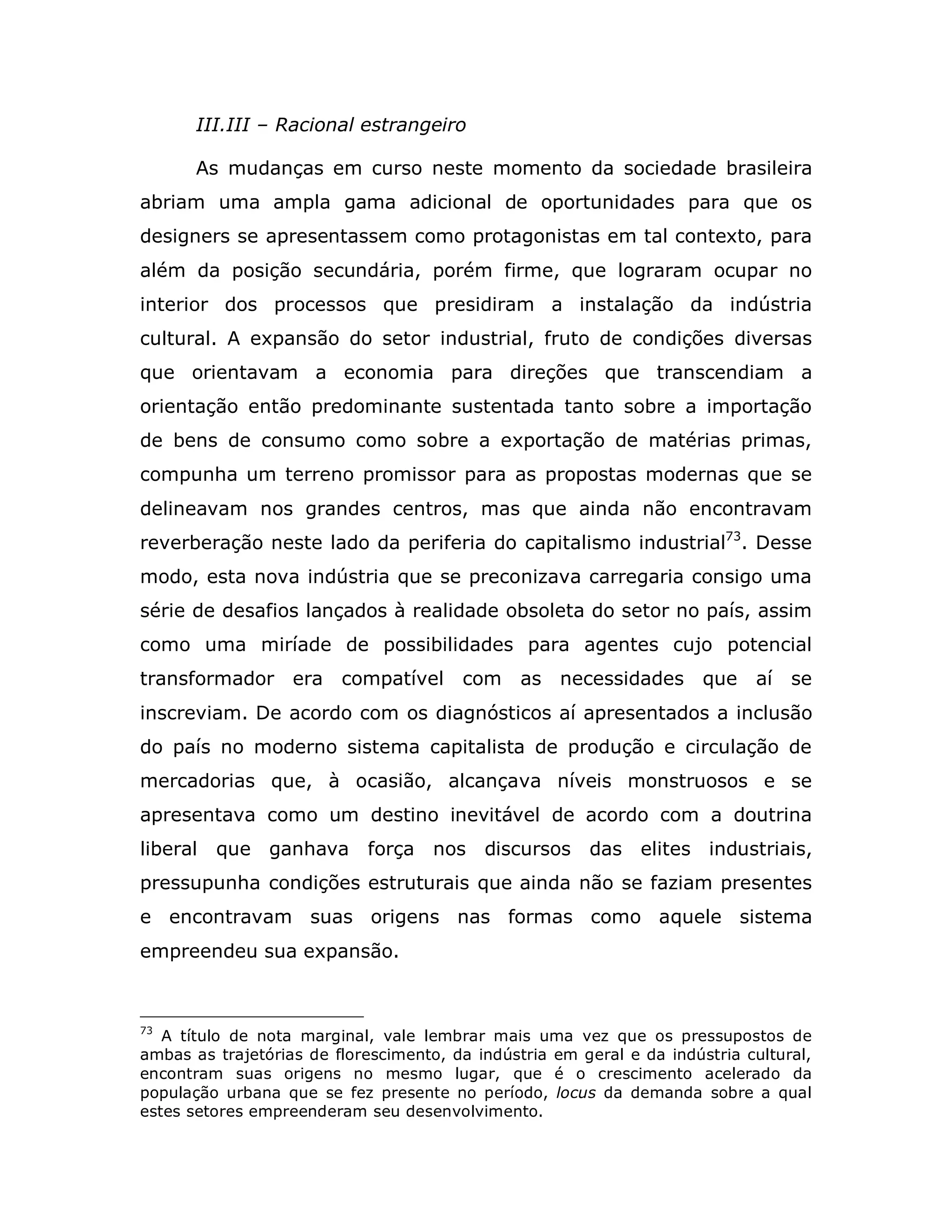 III.III – Racional estrangeiro

       As mudanças em curso neste momento da sociedade brasileira
abriam uma ampla gama adicional de oportunidades para que os
designers se apresentassem como protagonistas em tal contexto, para
além da posição secundária, porém firme, que lograram ocupar no
interior dos processos que presidiram a instalação da indústria
cultural. A expansão do setor industrial, fruto de condições diversas
que orientavam a economia para direções que transcendiam a
orientação então predominante sustentada tanto sobre a importação
de bens de consumo como sobre a exportação de matérias primas,
compunha um terreno promissor para as propostas modernas que se
delineavam nos grandes centros, mas que ainda não encontravam
reverberação neste lado da periferia do capitalismo industrial73. Desse
modo, esta nova indústria que se preconizava carregaria consigo uma
série de desafios lançados à realidade obsoleta do setor no país, assim
como uma miríade de possibilidades para agentes cujo potencial
transformador era compatível            com     as necessidades que          aí   se
inscreviam. De acordo com os diagnósticos aí apresentados a inclusão
do país no moderno sistema capitalista de produção e circulação de
mercadorias que, à ocasião, alcançava níveis monstruosos e se
apresentava como um destino inevitável de acordo com a doutrina
liberal   que ganhava força nos discursos das elites industriais,
pressupunha condições estruturais que ainda não se faziam presentes
e encontravam suas origens nas formas como aquele sistema
empreendeu sua expansão.



73
   A título de nota marginal, vale lembrar mais uma vez que os pressupostos de
ambas as trajetórias de florescimento, da indústria em geral e da indústria cultural,
encontram suas origens no mesmo lugar, que é o crescimento acelerado da
população urbana que se fez presente no período, locus da demanda sobre a qual
estes setores empreenderam seu desenvolvimento.
 