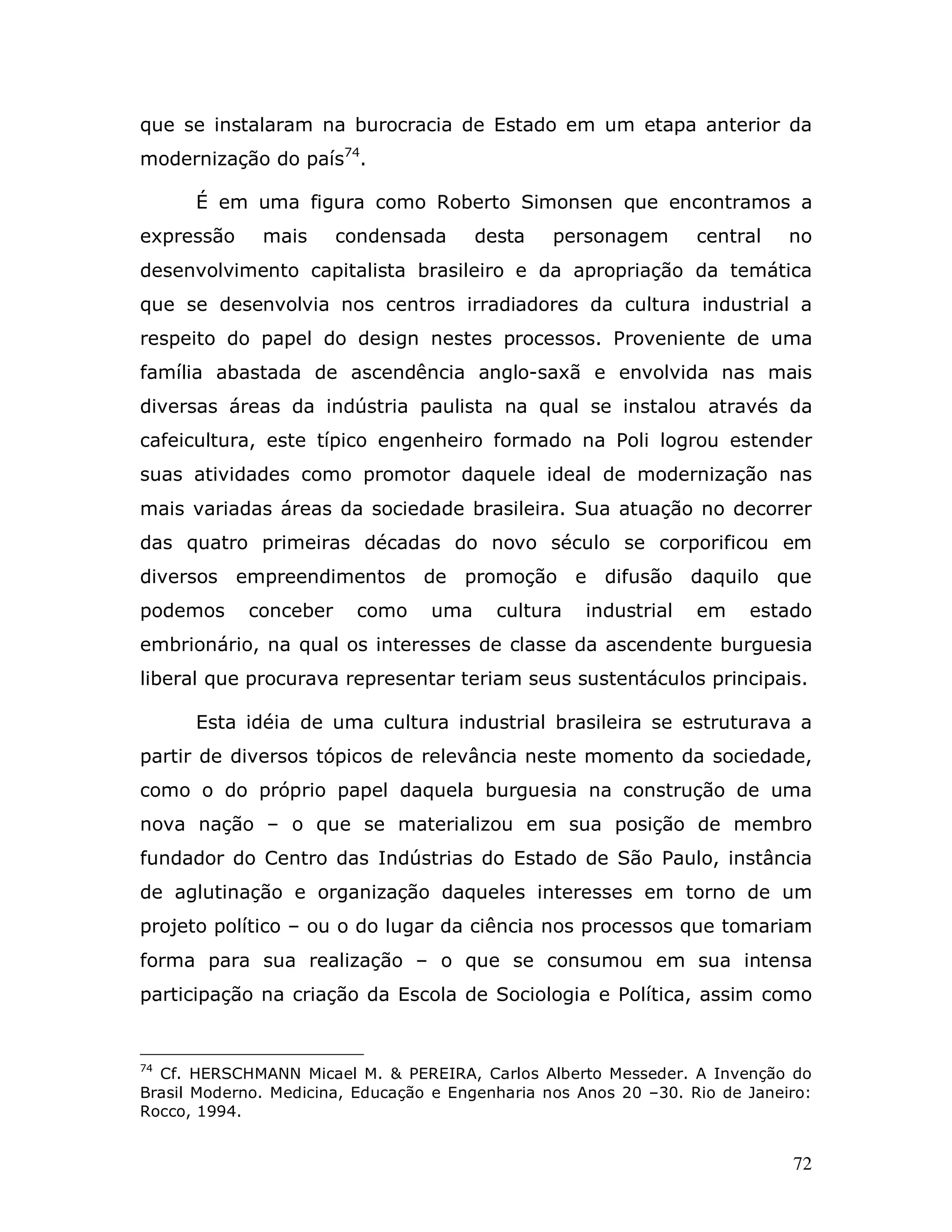 que se instalaram na burocracia de Estado em um etapa anterior da
modernização do país74.

      É em uma figura como Roberto Simonsen que encontramos a
expressão     mais     condensada       desta    personagem       central    no
desenvolvimento capitalista brasileiro e da apropriação da temática
que se desenvolvia nos centros irradiadores da cultura industrial a
respeito do papel do design nestes processos. Proveniente de uma
família abastada de ascendência anglo-saxã e envolvida nas mais
diversas áreas da indústria paulista na qual se instalou através da
cafeicultura, este típico engenheiro formado na Poli logrou estender
suas atividades como promotor daquele ideal de modernização nas
mais variadas áreas da sociedade brasileira. Sua atuação no decorrer
das quatro primeiras décadas do novo século se corporificou em
diversos empreendimentos de promoção e difusão daquilo que
podemos     conceber     como     uma     cultura    industrial   em    estado
embrionário, na qual os interesses de classe da ascendente burguesia
liberal que procurava representar teriam seus sustentáculos principais.

      Esta idéia de uma cultura industrial brasileira se estruturava a
partir de diversos tópicos de relevância neste momento da sociedade,
como o do próprio papel daquela burguesia na construção de uma
nova nação – o que se materializou em sua posição de membro
fundador do Centro das Indústrias do Estado de São Paulo, instância
de aglutinação e organização daqueles interesses em torno de um
projeto político – ou o do lugar da ciência nos processos que tomariam
forma para sua realização – o que se consumou em sua intensa
participação na criação da Escola de Sociologia e Política, assim como


74
  Cf. HERSCHMANN Micael M. & PEREIRA, Carlos Alberto Messeder. A Invenção do
Brasil Moderno. Medicina, Educação e Engenharia nos Anos 20 –30. Rio de Janeiro:
Rocco, 1994.


                                                                             72
 