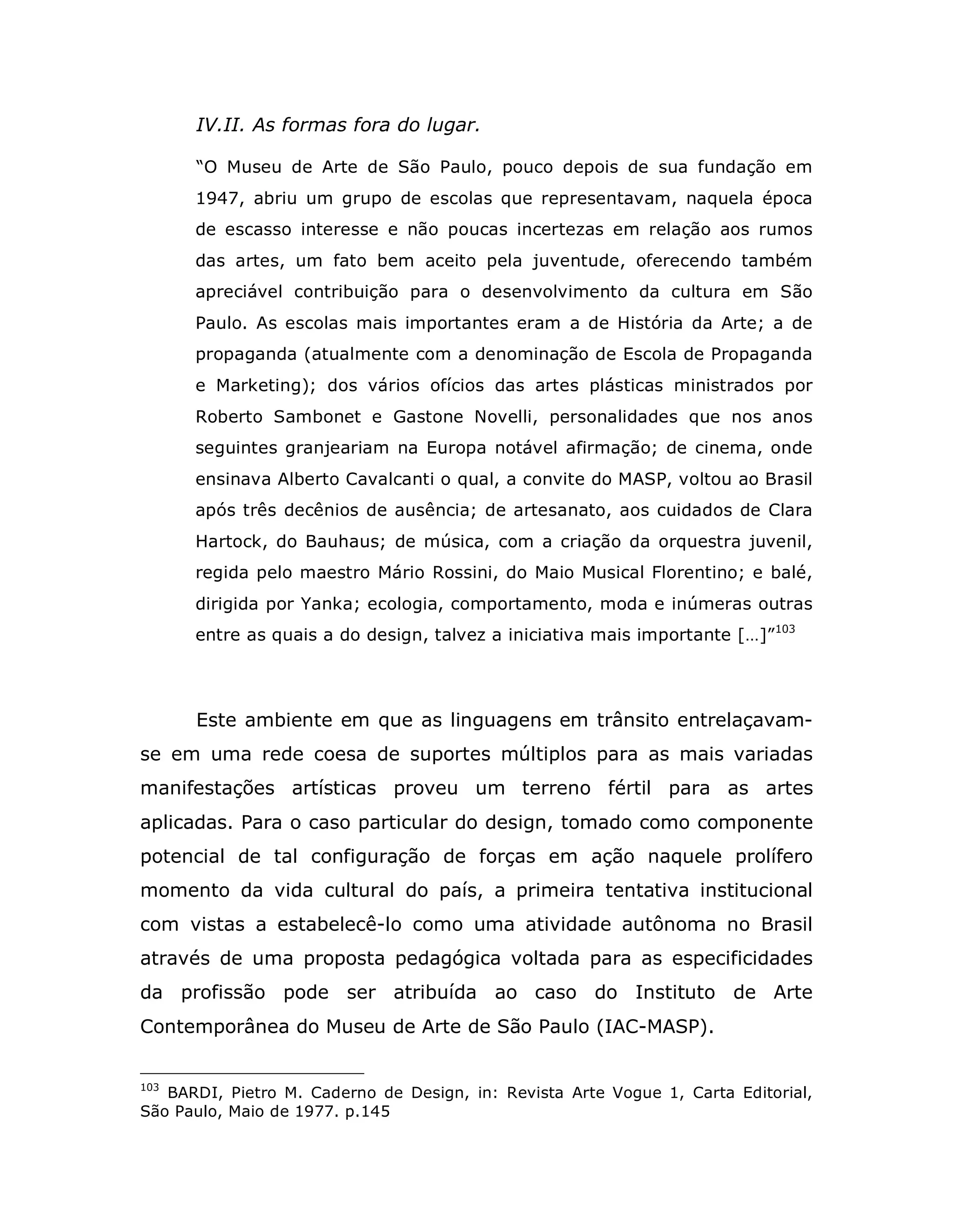 IV.II. As formas fora do lugar.

      “O Museu de Arte de São Paulo, pouco depois de sua fundação em
      1947, abriu um grupo de escolas que representavam, naquela época
      de escasso interesse e não poucas incertezas em relação aos rumos
      das artes, um fato bem aceito pela juventude, oferecendo também
      apreciável contribuição para o desenvolvimento da cultura em São
      Paulo. As escolas mais importantes eram a de História da Arte; a de
      propaganda (atualmente com a denominação de Escola de Propaganda
      e Marketing); dos vários ofícios das artes plásticas ministrados por
      Roberto Sambonet e Gastone Novelli, personalidades que nos anos
      seguintes granjeariam na Europa notável afirmação; de cinema, onde
      ensinava Alberto Cavalcanti o qual, a convite do MASP, voltou ao Brasil
      após três decênios de ausência; de artesanato, aos cuidados de Clara
      Hartock, do Bauhaus; de música, com a criação da orquestra juvenil,
      regida pelo maestro Mário Rossini, do Maio Musical Florentino; e balé,
      dirigida por Yanka; ecologia, comportamento, moda e inúmeras outras
      entre as quais a do design, talvez a iniciativa mais importante […]”103




      Este ambiente em que as linguagens em trânsito entrelaçavam-
se em uma rede coesa de suportes múltiplos para as mais variadas
manifestações artísticas proveu um terreno fértil para as artes
aplicadas. Para o caso particular do design, tomado como componente
potencial de tal configuração de forças em ação naquele prolífero
momento da vida cultural do país, a primeira tentativa institucional
com vistas a estabelecê-lo como uma atividade autônoma no Brasil
através de uma proposta pedagógica voltada para as especificidades
da profissão pode ser atribuída ao caso do Instituto de Arte
Contemporânea do Museu de Arte de São Paulo (IAC-MASP).


103
   BARDI, Pietro M. Caderno de Design, in: Revista Arte Vogue 1, Carta Editorial,
São Paulo, Maio de 1977. p.145
 