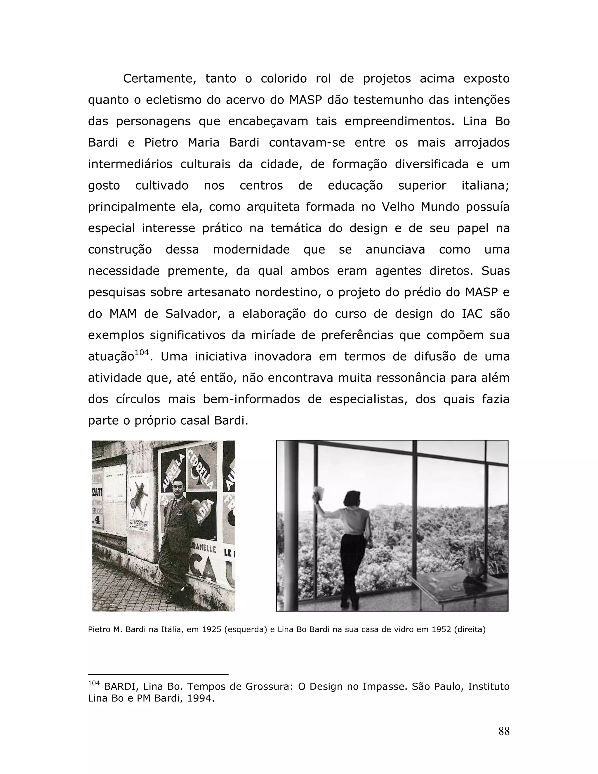 Certamente, tanto o colorido rol de projetos acima exposto
quanto o ecletismo do acervo do MASP dão testemunho das intenções
das personagens que encabeçavam tais empreendimentos. Lina Bo
Bardi e Pietro Maria Bardi contavam-se entre os mais arrojados
intermediários culturais da cidade, de formação diversificada e um
gosto      cultivado         nos      centros       de      educação         superior        italiana;
principalmente ela, como arquiteta formada no Velho Mundo possuía
especial interesse prático na temática do design e de seu papel na
construção         dessa       modernidade            que      se    anunciava          como       uma
necessidade premente, da qual ambos eram agentes diretos. Suas
pesquisas sobre artesanato nordestino, o projeto do prédio do MASP e
do MAM de Salvador, a elaboração do curso de design do IAC são
exemplos significativos da miríade de preferências que compõem sua
atuação104. Uma iniciativa inovadora em termos de difusão de uma
atividade que, até então, não encontrava muita ressonância para além
dos círculos mais bem-informados de especialistas, dos quais fazia
parte o próprio casal Bardi.




Pietro M. Bardi na Itália, em 1925 (esquerda) e Lina Bo Bardi na sua casa de vidro em 1952 (direita)




104
   BARDI, Lina Bo. Tempos de Grossura: O Design no Impasse. São Paulo, Instituto
Lina Bo e PM Bardi, 1994.


                                                                                                       88
 