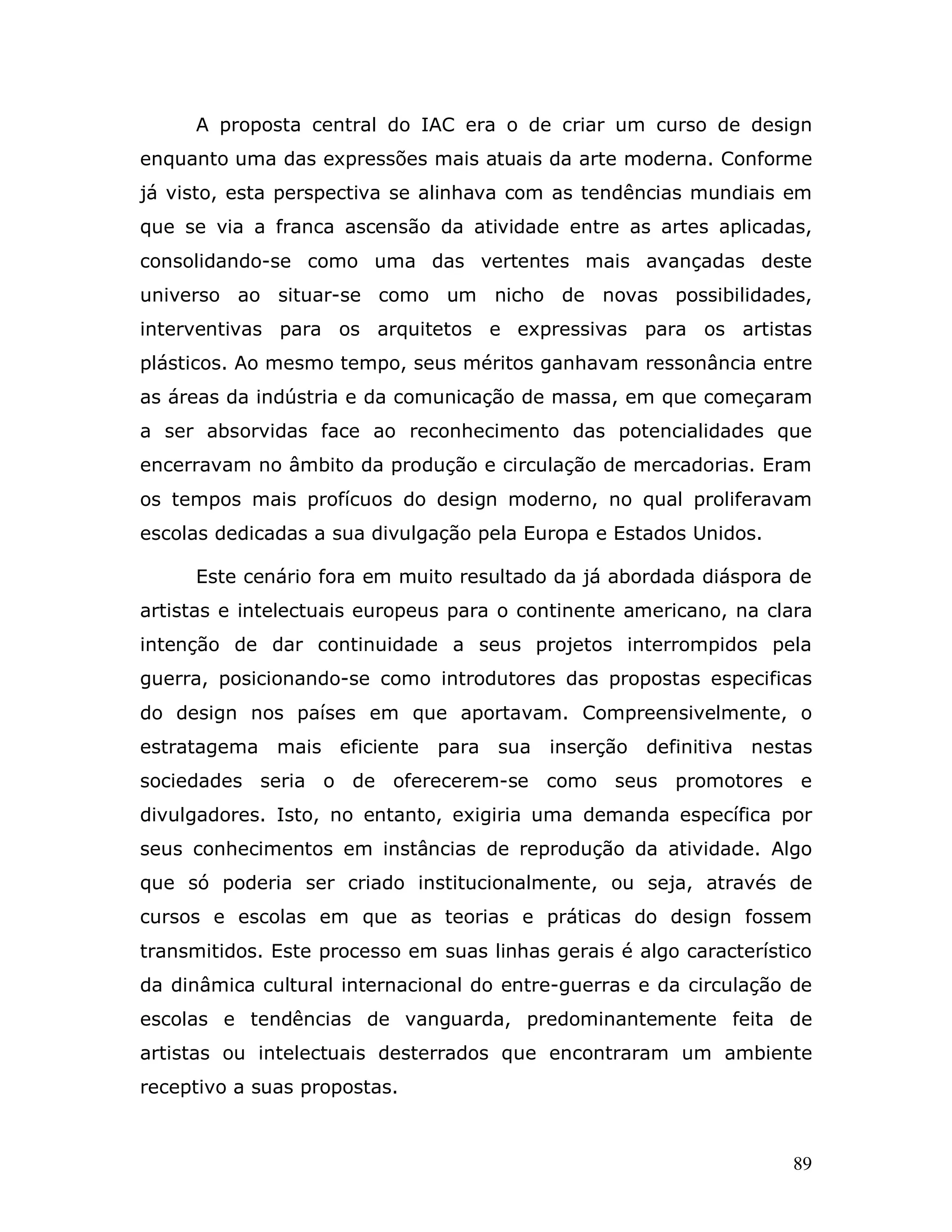 A proposta central do IAC era o de criar um curso de design
enquanto uma das expressões mais atuais da arte moderna. Conforme
já visto, esta perspectiva se alinhava com as tendências mundiais em
que se via a franca ascensão da atividade entre as artes aplicadas,
consolidando-se como uma das vertentes mais avançadas deste
universo ao situar-se como um nicho de novas possibilidades,
interventivas para os arquitetos e expressivas para os artistas
plásticos. Ao mesmo tempo, seus méritos ganhavam ressonância entre
as áreas da indústria e da comunicação de massa, em que começaram
a ser absorvidas face ao reconhecimento das potencialidades que
encerravam no âmbito da produção e circulação de mercadorias. Eram
os tempos mais profícuos do design moderno, no qual proliferavam
escolas dedicadas a sua divulgação pela Europa e Estados Unidos.

     Este cenário fora em muito resultado da já abordada diáspora de
artistas e intelectuais europeus para o continente americano, na clara
intenção de dar continuidade a seus projetos interrompidos pela
guerra, posicionando-se como introdutores das propostas especificas
do design nos países em que aportavam. Compreensivelmente, o
estratagema mais eficiente     para sua inserção definitiva nestas
sociedades seria o de oferecerem-se como seus promotores e
divulgadores. Isto, no entanto, exigiria uma demanda específica por
seus conhecimentos em instâncias de reprodução da atividade. Algo
que só poderia ser criado institucionalmente, ou seja, através de
cursos e escolas em que as teorias e práticas do design fossem
transmitidos. Este processo em suas linhas gerais é algo característico
da dinâmica cultural internacional do entre-guerras e da circulação de
escolas e tendências de vanguarda, predominantemente feita de
artistas ou intelectuais desterrados que encontraram um ambiente
receptivo a suas propostas.



                                                                     89
 