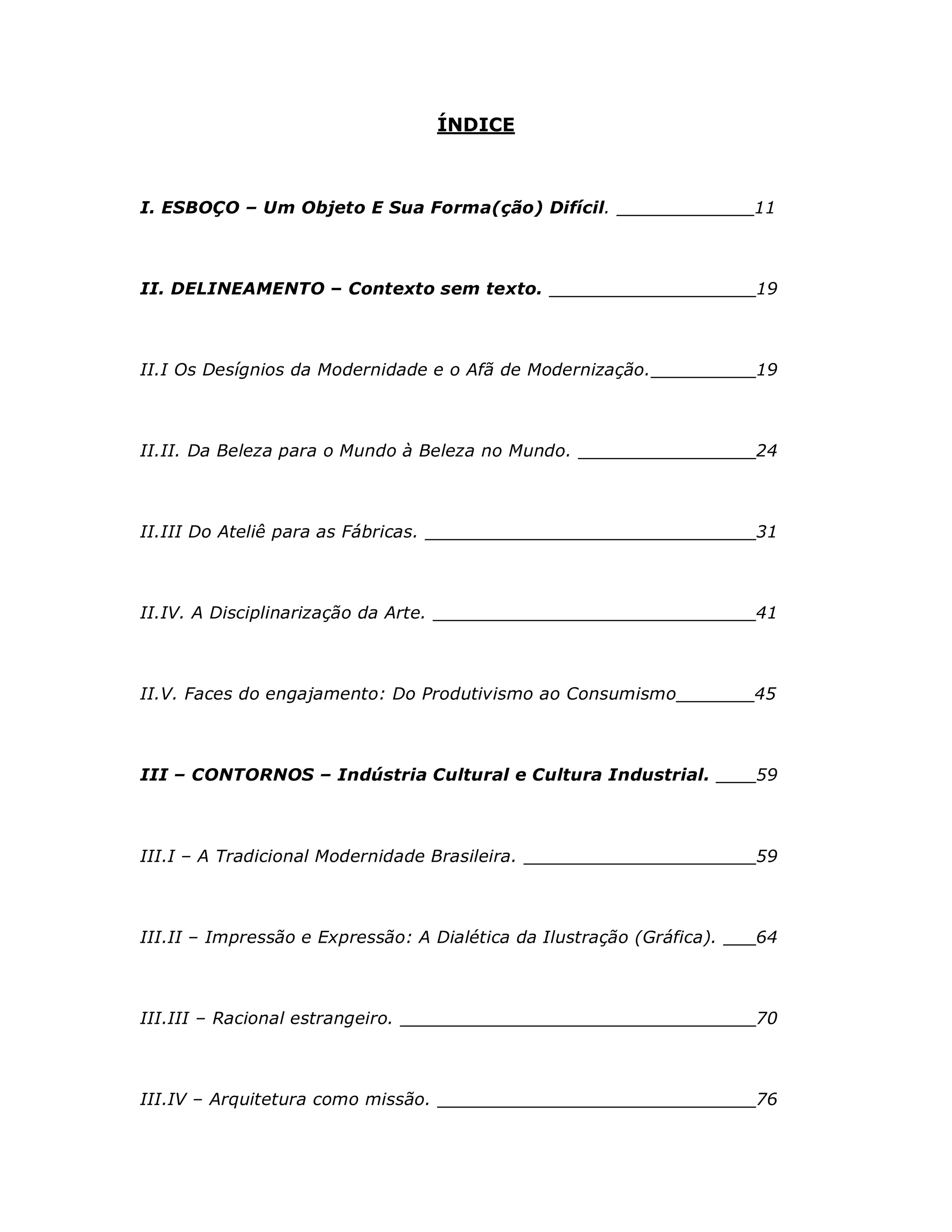 ÍNDICE



I. ESBOÇO – Um Objeto E Sua Forma(ção) Difícil.                   _____11



II. DELINEAMENTO – Contexto sem texto.                                 19



II.I Os Desígnios da Modernidade e o Afã de Modernização.              19



II.II. Da Beleza para o Mundo à Beleza no Mundo.                       24



II.III Do Ateliê para as Fábricas.                                     31



II.IV. A Disciplinarização da Arte.                                    41



II.V. Faces do engajamento: Do Produtivismo ao Consumismo              45



III – CONTORNOS – Indústria Cultural e Cultura Industrial.             59



III.I – A Tradicional Modernidade Brasileira.                          59



III.II – Impressão e Expressão: A Dialética da Ilustração (Gráfica).   64



III.III – Racional estrangeiro.                                        70



III.IV – Arquitetura como missão.                                      76
 