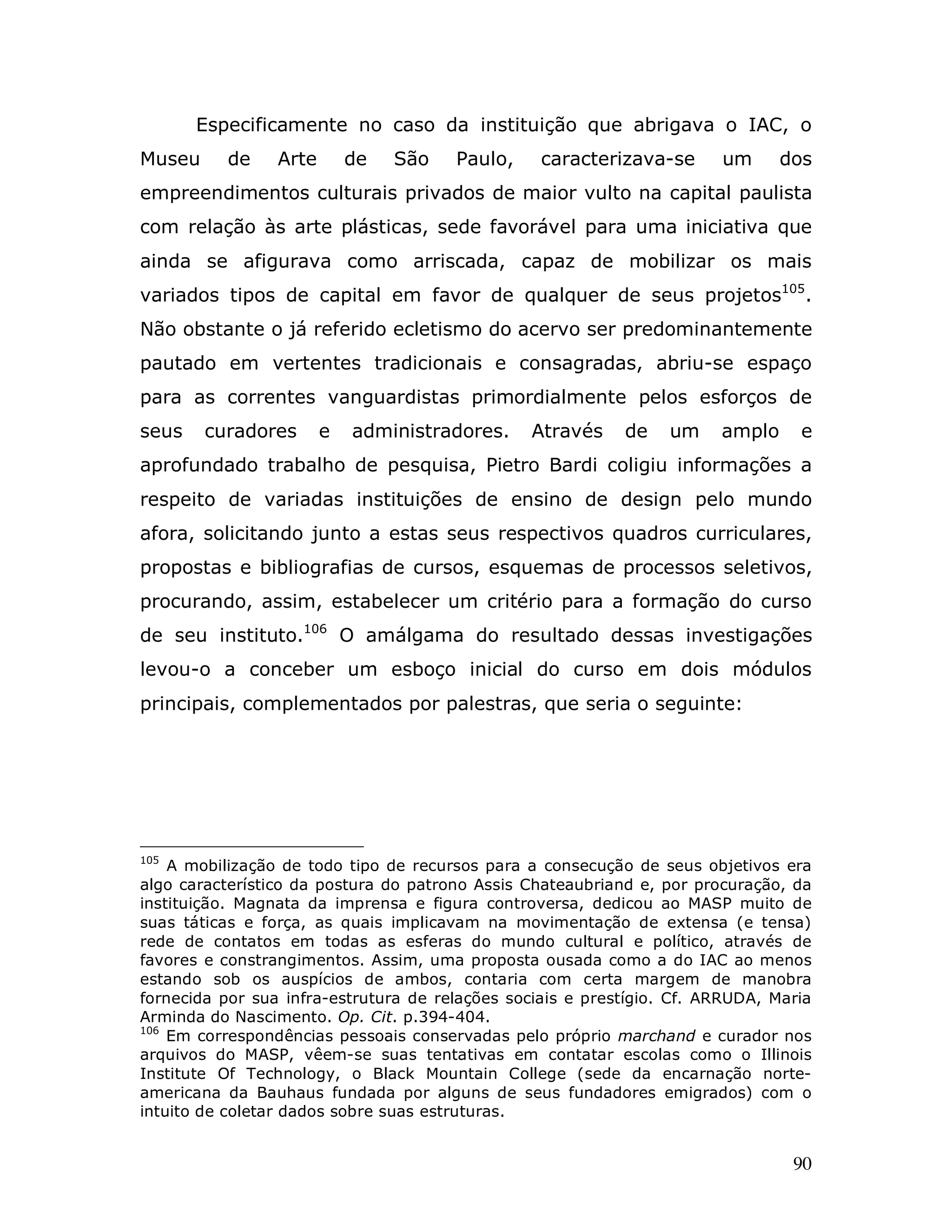 Especificamente no caso da instituição que abrigava o IAC, o
Museu     de     Arte       de   São   Paulo,     caracterizava-se      um      dos
empreendimentos culturais privados de maior vulto na capital paulista
com relação às arte plásticas, sede favorável para uma iniciativa que
ainda se afigurava como arriscada, capaz de mobilizar os mais
variados tipos de capital em favor de qualquer de seus projetos105.
Não obstante o já referido ecletismo do acervo ser predominantemente
pautado em vertentes tradicionais e consagradas, abriu-se espaço
para as correntes vanguardistas primordialmente pelos esforços de
seus    curadores       e   administradores.    Através     de    um    amplo     e
aprofundado trabalho de pesquisa, Pietro Bardi coligiu informações a
respeito de variadas instituições de ensino de design pelo mundo
afora, solicitando junto a estas seus respectivos quadros curriculares,
propostas e bibliografias de cursos, esquemas de processos seletivos,
procurando, assim, estabelecer um critério para a formação do curso
de seu instituto.106 O amálgama do resultado dessas investigações
levou-o a conceber um esboço inicial do curso em dois módulos
principais, complementados por palestras, que seria o seguinte:




105
    A mobilização de todo tipo de recursos para a consecução de seus objetivos era
algo característico da postura do patrono Assis Chateaubriand e, por procuração, da
instituição. Magnata da imprensa e figura controversa, dedicou ao MASP muito de
suas táticas e força, as quais implicavam na movimentação de extensa (e tensa)
rede de contatos em todas as esferas do mundo cultural e político, através de
favores e constrangimentos. Assim, uma proposta ousada como a do IAC ao menos
estando sob os auspícios de ambos, contaria com certa margem de manobra
fornecida por sua infra-estrutura de relações sociais e prestígio. Cf. ARRUDA, Maria
Arminda do Nascimento. Op. Cit. p.394-404.
106
    Em correspondências pessoais conservadas pelo próprio marchand e curador nos
arquivos do MASP, vêem-se suas tentativas em contatar escolas como o Illinois
Institute Of Technology, o Black Mountain College (sede da encarnação norte-
americana da Bauhaus fundada por alguns de seus fundadores emigrados) com o
intuito de coletar dados sobre suas estruturas.


                                                                                 90
 