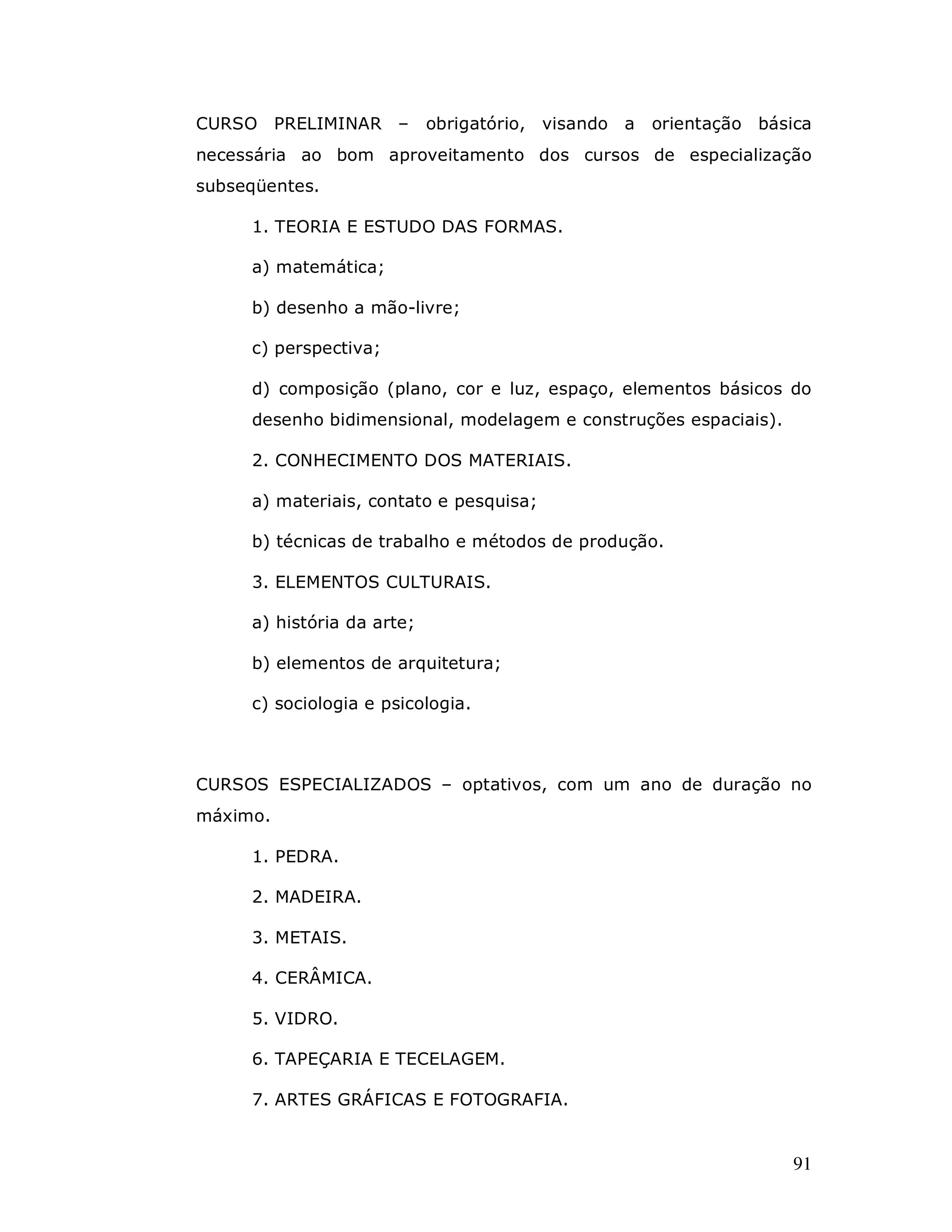CURSO PRELIMINAR –          obrigatório, visando a   orientação básica
necessária ao bom aproveitamento dos cursos de especialização
subseqüentes.

     1. TEORIA E ESTUDO DAS FORMAS.

     a) matemática;

     b) desenho a mão-livre;

     c) perspectiva;

     d) composição (plano, cor e luz, espaço, elementos básicos do
     desenho bidimensional, modelagem e construções espaciais).

     2. CONHECIMENTO DOS MATERIAIS.

     a) materiais, contato e pesquisa;

     b) técnicas de trabalho e métodos de produção.

     3. ELEMENTOS CULTURAIS.

     a) história da arte;

     b) elementos de arquitetura;

     c) sociologia e psicologia.



CURSOS ESPECIALIZADOS – optativos, com um ano de duração no
máximo.

     1. PEDRA.

     2. MADEIRA.

     3. METAIS.

     4. CERÂMICA.

     5. VIDRO.

     6. TAPEÇARIA E TECELAGEM.

     7. ARTES GRÁFICAS E FOTOGRAFIA.


                                                                    91
 