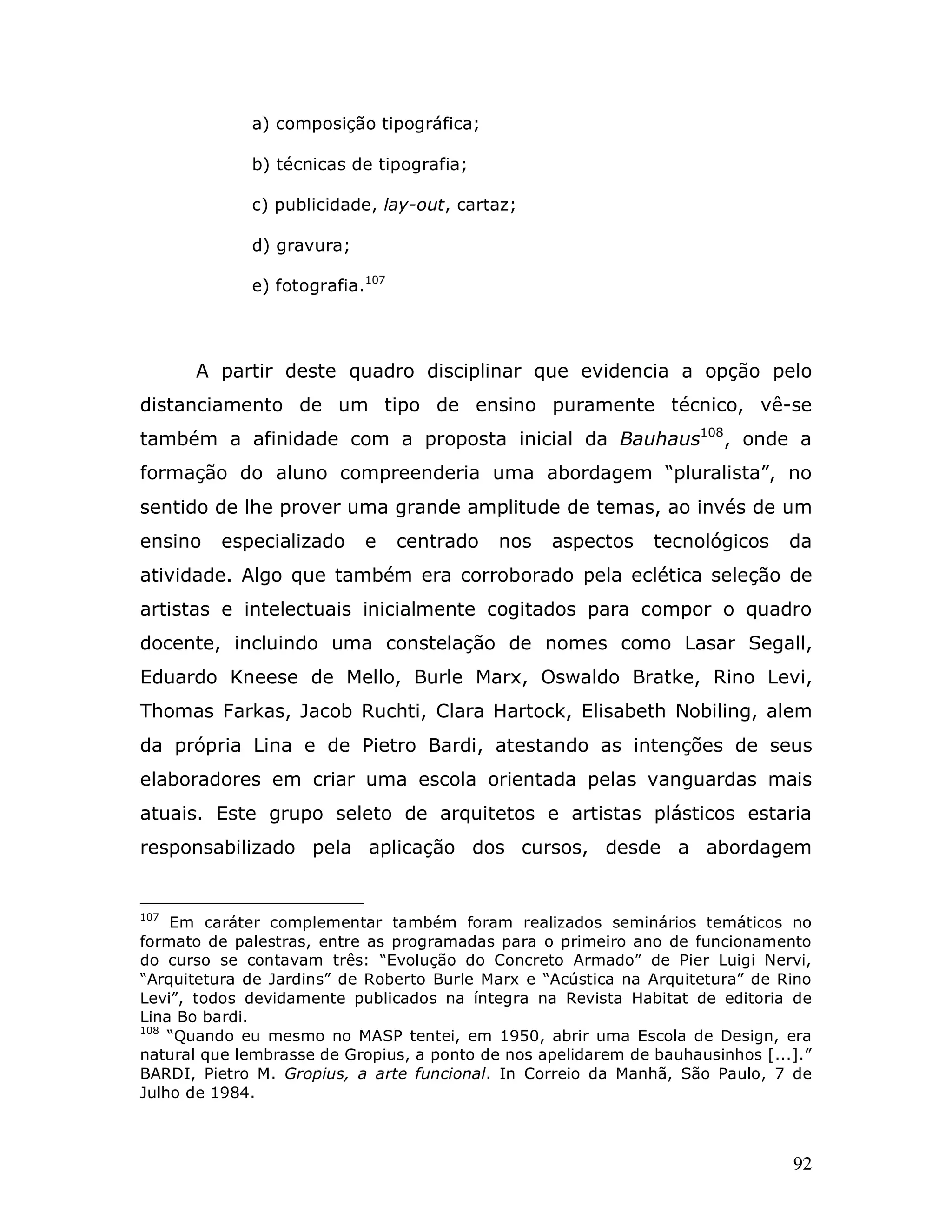 a) composição tipográfica;

             b) técnicas de tipografia;

             c) publicidade, lay-out, cartaz;

             d) gravura;

             e) fotografia.107




      A partir deste quadro disciplinar que evidencia a opção pelo
distanciamento de um tipo de ensino puramente técnico, vê-se
também a afinidade com a proposta inicial da Bauhaus108, onde a
formação do aluno compreenderia uma abordagem “pluralista”, no
sentido de lhe prover uma grande amplitude de temas, ao invés de um
ensino    especializado    e     centrado   nos   aspectos     tecnológicos     da
atividade. Algo que também era corroborado pela eclética seleção de
artistas e intelectuais inicialmente cogitados para compor o quadro
docente, incluindo uma constelação de nomes como Lasar Segall,
Eduardo Kneese de Mello, Burle Marx, Oswaldo Bratke, Rino Levi,
Thomas Farkas, Jacob Ruchti, Clara Hartock, Elisabeth Nobiling, alem
da própria Lina e de Pietro Bardi, atestando as intenções de seus
elaboradores em criar uma escola orientada pelas vanguardas mais
atuais. Este grupo seleto de arquitetos e artistas plásticos estaria
responsabilizado pela aplicação dos cursos, desde a abordagem


107
    Em caráter complementar também foram realizados seminários temáticos no
formato de palestras, entre as programadas para o primeiro ano de funcionamento
do curso se contavam três: “Evolução do Concreto Armado” de Pier Luigi Nervi,
“Arquitetura de Jardins” de Roberto Burle Marx e “Acústica na Arquitetura” de Rino
Levi”, todos devidamente publicados na íntegra na Revista Habitat de editoria de
Lina Bo bardi.
108
    “Quando eu mesmo no MASP tentei, em 1950, abrir uma Escola de Design, era
natural que lembrasse de Gropius, a ponto de nos apelidarem de bauhausinhos [...].”
BARDI, Pietro M. Gropius, a arte funcional. In Correio da Manhã, São Paulo, 7 de
Julho de 1984.



                                                                                92
 