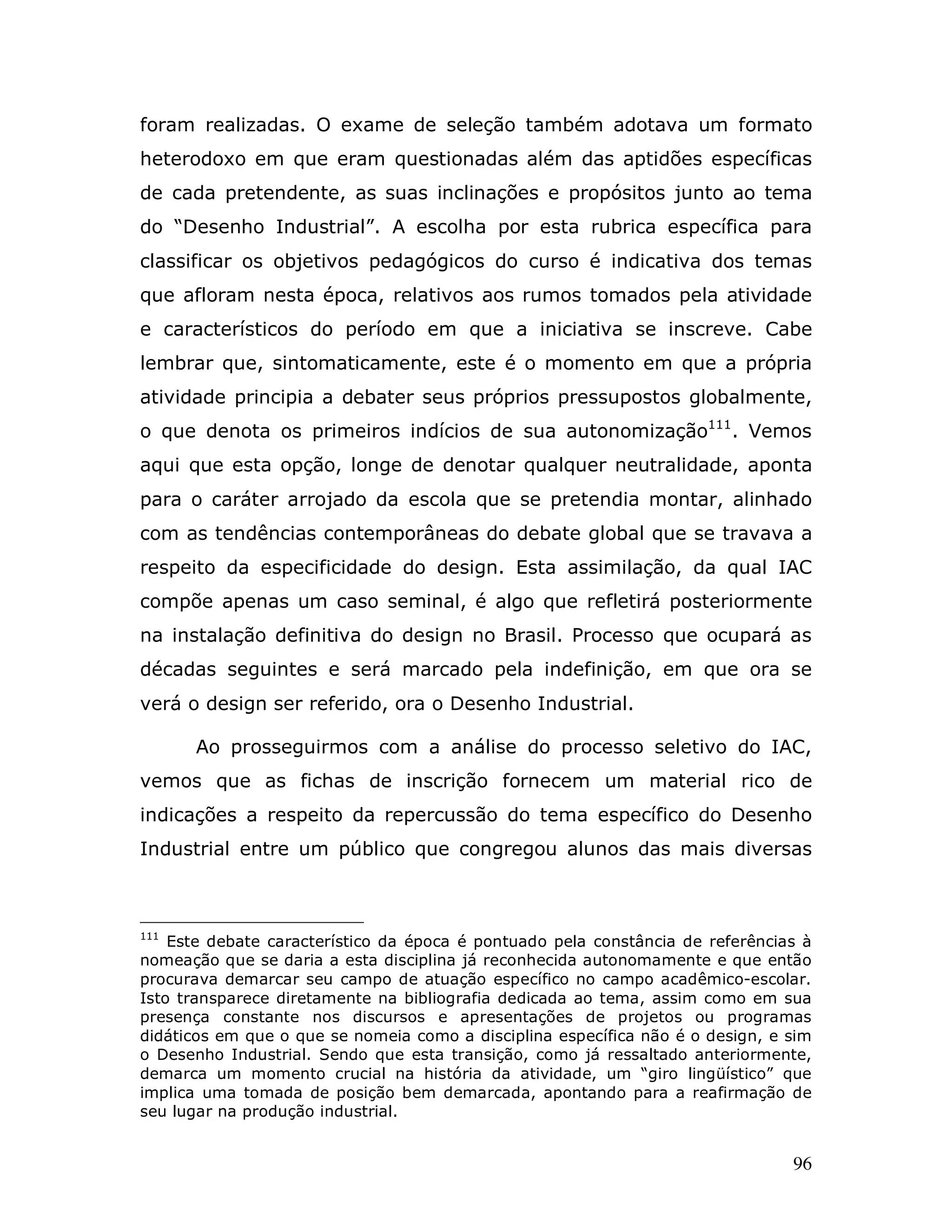 foram realizadas. O exame de seleção também adotava um formato
heterodoxo em que eram questionadas além das aptidões específicas
de cada pretendente, as suas inclinações e propósitos junto ao tema
do “Desenho Industrial”. A escolha por esta rubrica específica para
classificar os objetivos pedagógicos do curso é indicativa dos temas
que afloram nesta época, relativos aos rumos tomados pela atividade
e característicos do período em que a iniciativa se inscreve. Cabe
lembrar que, sintomaticamente, este é o momento em que a própria
atividade principia a debater seus próprios pressupostos globalmente,
o que denota os primeiros indícios de sua autonomização111. Vemos
aqui que esta opção, longe de denotar qualquer neutralidade, aponta
para o caráter arrojado da escola que se pretendia montar, alinhado
com as tendências contemporâneas do debate global que se travava a
respeito da especificidade do design. Esta assimilação, da qual IAC
compõe apenas um caso seminal, é algo que refletirá posteriormente
na instalação definitiva do design no Brasil. Processo que ocupará as
décadas seguintes e será marcado pela indefinição, em que ora se
verá o design ser referido, ora o Desenho Industrial.

      Ao prosseguirmos com a análise do processo seletivo do IAC,
vemos que as fichas de inscrição fornecem um material rico de
indicações a respeito da repercussão do tema específico do Desenho
Industrial entre um público que congregou alunos das mais diversas



111
    Este debate característico da época é pontuado pela constância de referências à
nomeação que se daria a esta disciplina já reconhecida autonomamente e que então
procurava demarcar seu campo de atuação específico no campo acadêmico-escolar.
Isto transparece diretamente na bibliografia dedicada ao tema, assim como em sua
presença constante nos discursos e apresentações de projetos ou programas
didáticos em que o que se nomeia como a disciplina específica não é o design, e sim
o Desenho Industrial. Sendo que esta transição, como já ressaltado anteriormente,
demarca um momento crucial na história da atividade, um “giro lingüístico” que
implica uma tomada de posição bem demarcada, apontando para a reafirmação de
seu lugar na produção industrial.


                                                                                96
 
