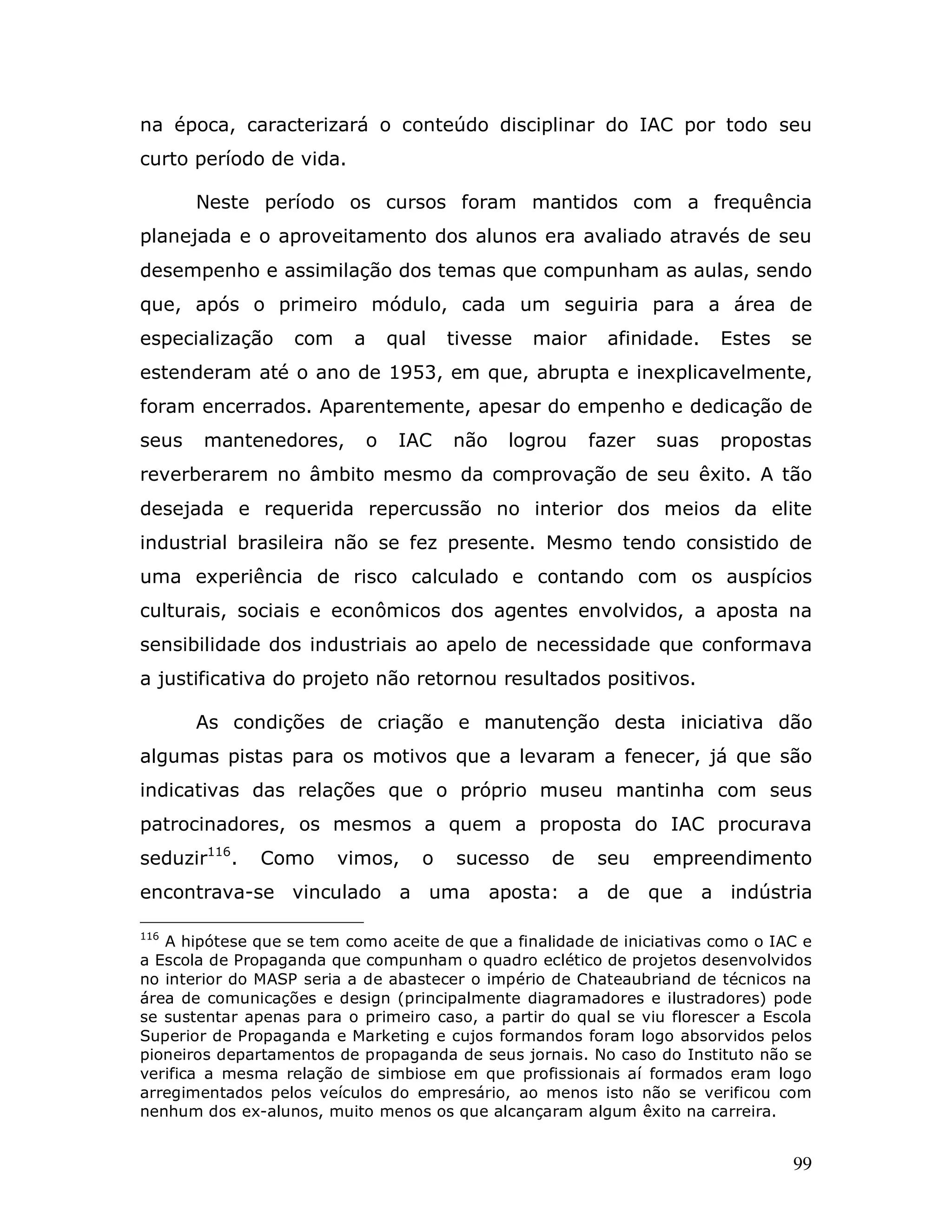 na época, caracterizará o conteúdo disciplinar do IAC por todo seu
curto período de vida.

       Neste período os cursos foram mantidos com a frequência
planejada e o aproveitamento dos alunos era avaliado através de seu
desempenho e assimilação dos temas que compunham as aulas, sendo
que, após o primeiro módulo, cada um seguiria para a área de
especialização     com    a       qual   tivesse    maior     afinidade.   Estes   se
estenderam até o ano de 1953, em que, abrupta e inexplicavelmente,
foram encerrados. Aparentemente, apesar do empenho e dedicação de
seus   mantenedores,          o    IAC   não   logrou       fazer   suas   propostas
reverberarem no âmbito mesmo da comprovação de seu êxito. A tão
desejada e requerida repercussão no interior dos meios da elite
industrial brasileira não se fez presente. Mesmo tendo consistido de
uma experiência de risco calculado e contando com os auspícios
culturais, sociais e econômicos dos agentes envolvidos, a aposta na
sensibilidade dos industriais ao apelo de necessidade que conformava
a justificativa do projeto não retornou resultados positivos.

       As condições de criação e manutenção desta iniciativa dão
algumas pistas para os motivos que a levaram a fenecer, já que são
indicativas das relações que o próprio museu mantinha com seus
patrocinadores, os mesmos a quem a proposta do IAC procurava
seduzir116.    Como      vimos,      o    sucesso    de     seu     empreendimento
encontrava-se vinculado a uma aposta: a de que a indústria

116
   A hipótese que se tem como aceite de que a finalidade de iniciativas como o IAC e
a Escola de Propaganda que compunham o quadro eclético de projetos desenvolvidos
no interior do MASP seria a de abastecer o império de Chateaubriand de técnicos na
área de comunicações e design (principalmente diagramadores e ilustradores) pode
se sustentar apenas para o primeiro caso, a partir do qual se viu florescer a Escola
Superior de Propaganda e Marketing e cujos formandos foram logo absorvidos pelos
pioneiros departamentos de propaganda de seus jornais. No caso do Instituto não se
verifica a mesma relação de simbiose em que profissionais aí formados eram logo
arregimentados pelos veículos do empresário, ao menos isto não se verificou com
nenhum dos ex-alunos, muito menos os que alcançaram algum êxito na carreira.


                                                                                   99
 