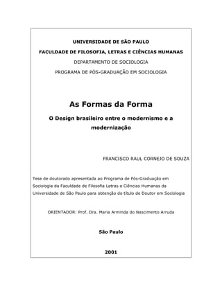 UNIVERSIDADE DE SÃO PAULO

   FACULDADE DE FILOSOFIA, LETRAS E CIÊNCIAS HUMANAS

                    DEPARTAMENTO DE SOCIOLOGIA

          PROGRAMA DE PÓS-GRADUAÇÃO EM SOCIOLOGIA




                 As Formas da Forma
       O Design brasileiro entre o modernismo e a
                            modernização




                                  FRANCISCO RAUL CORNEJO DE SOUZA



Tese de doutorado apresentada ao Programa de Pós-Graduação em
Sociologia da Faculdade de Filosofia Letras e Ciências Humanas da
Universidade de São Paulo para obtenção do título de Doutor em Sociologia



       ORIENTADOR: Prof. Dra. Maria Arminda do Nascimento Arruda




                                São Paulo



                                   2001
 
