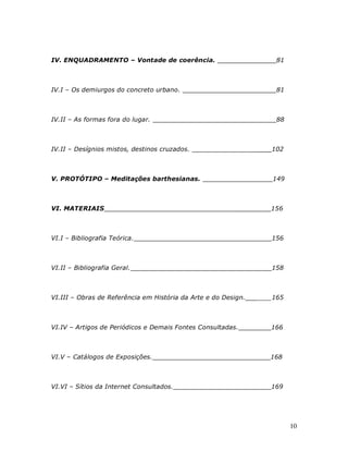 IV. ENQUADRAMENTO – Vontade de coerência.                            81



IV.I – Os demiurgos do concreto urbano.                              81



IV.II – As formas fora do lugar.                                     88



IV.II – Desígnios mistos, destinos cruzados.                    ____102



V. PROTÓTIPO – Meditações barthesianas.                             149



VI. MATERIAIS                                            _________156



VI.I – Bibliografia Teórica.                                    ____156



VI.II – Bibliografia Geral.                                     ____158



VI.III – Obras de Referência em História da Arte e do Design.   ____165



VI.IV – Artigos de Periódicos e Demais Fontes Consultadas.         166



VI.V – Catálogos de Exposições.                                    168



VI.VI – Sítios da Internet Consultados.                            169




                                                                          10
 