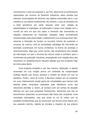 reconheceria o valor da proposta e, por fim, absorveria os profissionais
capacitados nos arcanos do Desenho Industrial, estes artistas que
estariam encarregados de devolver aos objetos produzidos para o uso
cotidiano a sua beleza fundamental. No entanto, o que se constatou foi
a   total   ignorância   por     parte   daquele   setor   com   relação    às
possibilidades aí implicadas, já habituados a terem uma relação com o
mundo da arte em que seu apoio e interesse não transcendia as
relações tradicionais de mecenato. Relações estas normalmente
caracterizadas pela passividade e afastamento que pressupunham tão-
somente a liberação de fundos no louvável intento de sustentar o
universo da cultura, uma já consolidada estratégia de conversão de
benesses econômicas em lucros simbólicos na forma de prestígio e
reconhecimento. Algo que, como vemos, não comportaria uma relação
de mão-dupla, em que o universo da cultura viesse a contribuir para o
incremento da produção industrial, pressupondo uma relação ativa dos
industriais no estabelecimento daquele diálogo que fora proposto logo
de início pelos Bardi.

      Uma proposta arrojada e, por isso mesmo, deslocada. A aposta
encerrada em sua criação previa um ambiente de receptividade
análogo àquele que tornou possível o modelo da escola em que se
espelhou. Porém, como já vimos, a Bauhaus acabou por se sustentar
em uma relativamente ampla gama de virtualidades que haviam sido
abertas     pelas   conquistas    realizadas   pela   Werkbund   junto     aos
industriais alemães e, assim, já contava com um campo de atuação
definido em que suas propostas floresceriam, elementos que não se
encontravam presentes na promissora São Paulo dos cinqüenta. Uma
metrópole cosmopolita, mas que ainda se via às voltas com as
questões fundamentais que se inscreviam nas formas como lidava com
seu passado recente, repleta de dúvidas a respeito de sua própria



                                                                           100
 