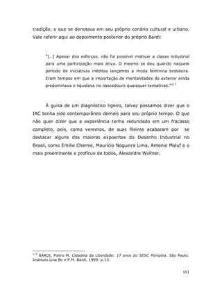 tradição, o que se denotava em seu próprio cenário cultural e urbano.
Vale referir aqui ao depoimento posterior do próprio Bardi:



      “[…] Apesar dos esforços, não foi possível motivar a classe industrial
      para uma participação mais ativa. O mesmo se deu quando naquele
      período de iniciativas inéditas lançamos a moda feminina brasileira.
      Eram tempos em que a importação de mentalidades do exterior ainda
      predominava e liquidava no nascedouro quaisquer tentativas.”117




      À guisa de um diagnóstico ligeiro, talvez possamos dizer que o
IAC tenha sido contemporâneo demais para seu próprio tempo. O que
não quer dizer que a experiência tenha redundado em um fracasso
completo, pois, como veremos, de suas fileiras acabaram por                se
destacar alguns dos maiores expoentes do Desenho Industrial no
Brasil, como Emilie Chamie, Maurício Nogueira Lima, Antonio Maluf e o
mais proeminente e profícuo de todos, Alexandre Wollner.




117
   BARDI, Pietro M. Cidadela da Liberdade: 17 anos do SESC Pompéia. São Paulo:
Instituto Lina Bo e P.M. Bardi, 1999. p.13.


                                                                          101
 