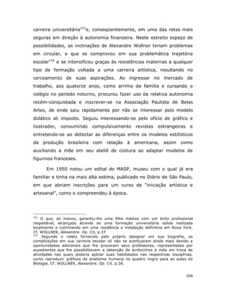 carreira universitária121e, conseqüentemente, em uma das rotas mais
seguras em direção à autonomia financeira. Neste estreito espaço de
possibilidades, as inclinações de Alexandre Wollner teriam problemas
em circular, o que se comprovou em sua problemática trajetória
escolar122 e se intensificou graças às resistências maternas a qualquer
tipo de formação voltada a uma carreira artística, resultando no
cerceamento de suas aspirações. Ao ingressar no mercado de
trabalho, aos quatorze anos, como arrimo da família e cursando o
colégio no período noturno, procurou fazer uso da relativa autonomia
recém-conquistada e inscrever-se na Associação Paulista de Belas
Artes, de onde saiu rapidamente por não se interessar pelo modelo
didático ali imposto. Seguiu interessando-se pelo ofício de gráfico e
ilustrador,   consumindo      compulsivamente       revistas    estrangeiras    e
entretendo-se ao detectar as diferenças entre os modelos estilísticos
da produção brasileira com           relação à americana, assim            como
auxiliando a mãe em seu ateliê de costura ao adaptar modelos de
figurinos franceses.

      Em 1950 notou um edital do MASP, museu com o qual já era
familiar e tinha na mais alta estima, publicado no Diário de São Paulo,
em que abriam inscrições para um curso de “iniciação artística e
artesanal”, como o compreendeu à época.




121
    O que, ao menos, garantiu-lhe uma filha médica com um êxito profissional
respeitável, alcançado através de uma formação universitária sólida realizada
localmente e culminando em uma residência e instalação definitiva em Nova York.
Cf. WOLLNER, Alexandre. Op. Cit, p.37
122
     Segundo o relato fornecido pelo próprio designer em sua biografia, as
complicações em sua carreira escolar só não se acentuaram ainda mais devido a
oportunidades adicionais que lhe proveram seus professores, representadas por
expedientes que lhe possibilitavam a obtenção de acréscimos à nota em troca de
atividades nas quais poderia aplicar suas habilidades nas respectivas disciplinas,
como reproduzir gráficos de anatomia humana no quadro negro para as aulas de
Biologia. Cf. WOLLNER, Alexandre. Op. Cit. p.36.


                                                                               104
 