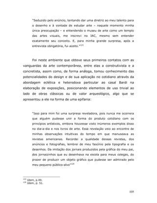 “Seduzido pelo anúncio, tentando dar uma diretriz ao meu talento para
         o desenho e à vontade de estudar arte – naquele momento minha
         única preocupação – e entendendo o museu de arte como um templo
         das   artes visuais,     me   inscrevi    no   IAC,   mesmo   sem    entender
         exatamente seu conceito. E, para minha grande surpresa, após a
         entrevista obrigatória, fui aceito.”123




         Foi neste ambiente que obteve seus primeiros contatos com as
vanguardas da arte contemporânea, entre elas a construtivista e a
concretista, assim como, de forma análoga, tomou conhecimento das
potencialidades do design e de sua aplicação no cotidiano através da
abordagem            eclética e   heterodoxa particular ao casal             Bardi na
elaboração de exposições, posicionando elementos de uso trivial ao
lado de obras clássicas ou de valor arqueológico, algo que se
apresentou a ele na forma de uma epifania:



         “Isso para mim foi uma surpresa reveladora, pois nunca me ocorrera
         que alguém pudesse unir a forma do produto cotidiano com os
         princípios artísticos, embora houvesse visto inúmeros exemplos disso
         no dia-a-dia e nos livros de arte. Essa revelação veio ao encontro de
         minhas observações intuitivas do tempo em que manuseava as
         revistas americanas.      Recordei a qualidade         dessas revistas, dos
         anúncios e fotografias, lembrei de meu fascínio pela tipografia e os
         desenhos. Da imitação dos jornais produzidos pela gráfica do meu pai,
         dos jornaizinhos que eu desenhava na escola para meus colegas, do
         prazer de produzir um objeto gráfico que pudesse ser admirado pelo
         meu pequeno público-alvo”124




123
      Idem, p.49.
124
      Idem, p. 51.


                                                                                   105
 