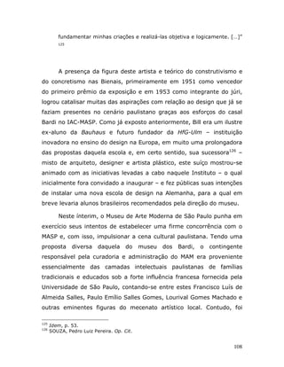 fundamentar minhas criações e realizá-las objetiva e logicamente. […]”
         125




         A presença da figura deste artista e teórico do construtivismo e
do concretismo nas Bienais, primeiramente em 1951 como vencedor
do primeiro prêmio da exposição e em 1953 como integrante do júri,
logrou catalisar muitas das aspirações com relação ao design que já se
faziam presentes no cenário paulistano graças aos esforços do casal
Bardi no IAC-MASP. Como já exposto anteriormente, Bill era um ilustre
ex-aluno da Bauhaus e futuro fundador da HfG-Ulm – instituição
inovadora no ensino do design na Europa, em muito uma prolongadora
das propostas daquela escola e, em certo sentido, sua sucessora126 –
misto de arquiteto, designer e artista plástico, este suíço mostrou-se
animado com as iniciativas levadas a cabo naquele Instituto – o qual
inicialmente fora convidado a inaugurar – e fez públicas suas intenções
de instalar uma nova escola de design na Alemanha, para a qual em
breve levaria alunos brasileiros recomendados pela direção do museu.

         Neste ínterim, o Museu de Arte Moderna de São Paulo punha em
exercício seus intentos de estabelecer uma firme concorrência com o
MASP e, com isso, impulsionar a cena cultural paulistana. Tendo uma
proposta       diversa    daquela     do    museu   dos   Bardi,   o   contingente
responsável pela curadoria e administração do MAM era proveniente
essencialmente das camadas intelectuais paulistanas de famílias
tradicionais e educados sob a forte influência francesa fornecida pela
Universidade de São Paulo, contando-se entre estes Francisco Luís de
Almeida Salles, Paulo Emílio Salles Gomes, Lourival Gomes Machado e
outras eminentes figuras do mecenato artístico local. Contudo, foi

125
      Idem, p. 53.
126
      SOUZA, Pedro Luiz Pereira. Op. Cit.


                                                                               108
 
